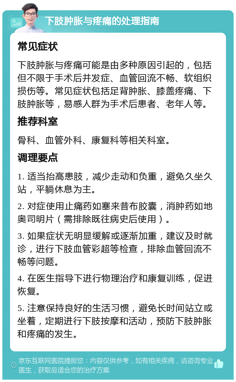 下肢肿胀与疼痛的处理指南 常见症状 下肢肿胀与疼痛可能是由多种原因引起的，包括但不限于手术后并发症、血管回流不畅、软组织损伤等。常见症状包括足背肿胀、膝盖疼痛、下肢肿胀等，易感人群为手术后患者、老年人等。 推荐科室 骨科、血管外科、康复科等相关科室。 调理要点 1. 适当抬高患肢，减少走动和负重，避免久坐久站，平躺休息为主。 2. 对症使用止痛药如塞来昔布胶囊，消肿药如地奥司明片（需排除既往病史后使用）。 3. 如果症状无明显缓解或逐渐加重，建议及时就诊，进行下肢血管彩超等检查，排除血管回流不畅等问题。 4. 在医生指导下进行物理治疗和康复训练，促进恢复。 5. 注意保持良好的生活习惯，避免长时间站立或坐着，定期进行下肢按摩和活动，预防下肢肿胀和疼痛的发生。