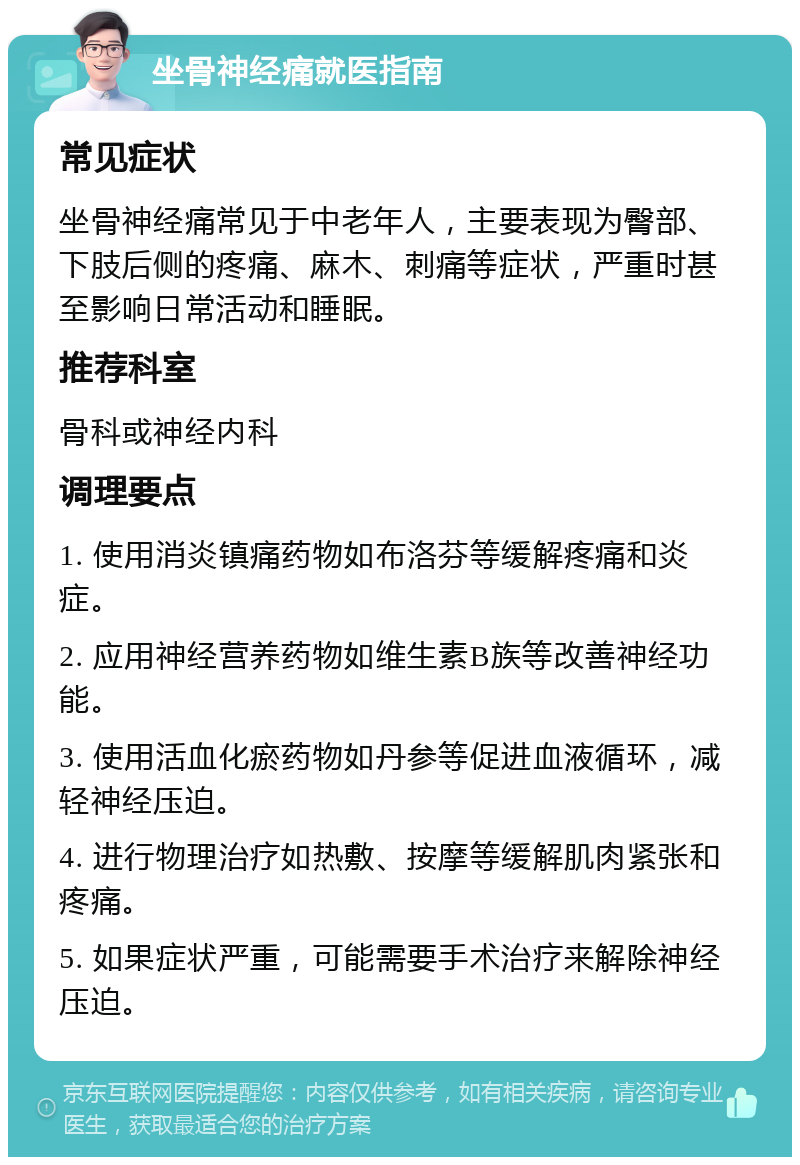 坐骨神经痛就医指南 常见症状 坐骨神经痛常见于中老年人，主要表现为臀部、下肢后侧的疼痛、麻木、刺痛等症状，严重时甚至影响日常活动和睡眠。 推荐科室 骨科或神经内科 调理要点 1. 使用消炎镇痛药物如布洛芬等缓解疼痛和炎症。 2. 应用神经营养药物如维生素B族等改善神经功能。 3. 使用活血化瘀药物如丹参等促进血液循环，减轻神经压迫。 4. 进行物理治疗如热敷、按摩等缓解肌肉紧张和疼痛。 5. 如果症状严重，可能需要手术治疗来解除神经压迫。