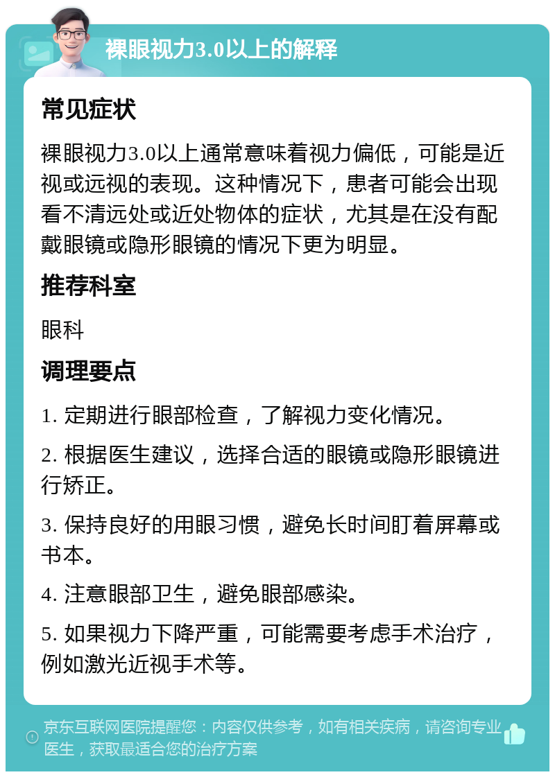 裸眼视力3.0以上的解释 常见症状 裸眼视力3.0以上通常意味着视力偏低，可能是近视或远视的表现。这种情况下，患者可能会出现看不清远处或近处物体的症状，尤其是在没有配戴眼镜或隐形眼镜的情况下更为明显。 推荐科室 眼科 调理要点 1. 定期进行眼部检查，了解视力变化情况。 2. 根据医生建议，选择合适的眼镜或隐形眼镜进行矫正。 3. 保持良好的用眼习惯，避免长时间盯着屏幕或书本。 4. 注意眼部卫生，避免眼部感染。 5. 如果视力下降严重，可能需要考虑手术治疗，例如激光近视手术等。