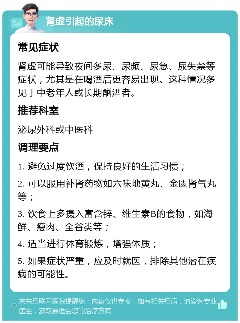 肾虚引起的尿床 常见症状 肾虚可能导致夜间多尿、尿频、尿急、尿失禁等症状，尤其是在喝酒后更容易出现。这种情况多见于中老年人或长期酗酒者。 推荐科室 泌尿外科或中医科 调理要点 1. 避免过度饮酒，保持良好的生活习惯； 2. 可以服用补肾药物如六味地黄丸、金匮肾气丸等； 3. 饮食上多摄入富含锌、维生素B的食物，如海鲜、瘦肉、全谷类等； 4. 适当进行体育锻炼，增强体质； 5. 如果症状严重，应及时就医，排除其他潜在疾病的可能性。