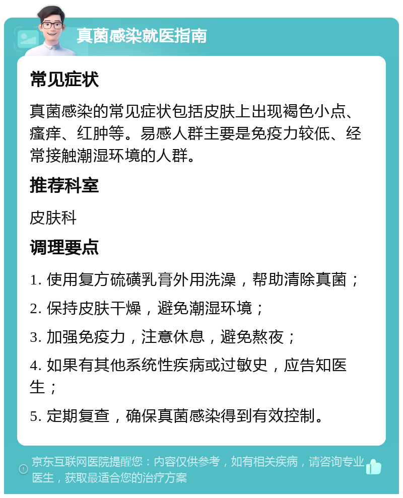 真菌感染就医指南 常见症状 真菌感染的常见症状包括皮肤上出现褐色小点、瘙痒、红肿等。易感人群主要是免疫力较低、经常接触潮湿环境的人群。 推荐科室 皮肤科 调理要点 1. 使用复方硫磺乳膏外用洗澡，帮助清除真菌； 2. 保持皮肤干燥，避免潮湿环境； 3. 加强免疫力，注意休息，避免熬夜； 4. 如果有其他系统性疾病或过敏史，应告知医生； 5. 定期复查，确保真菌感染得到有效控制。