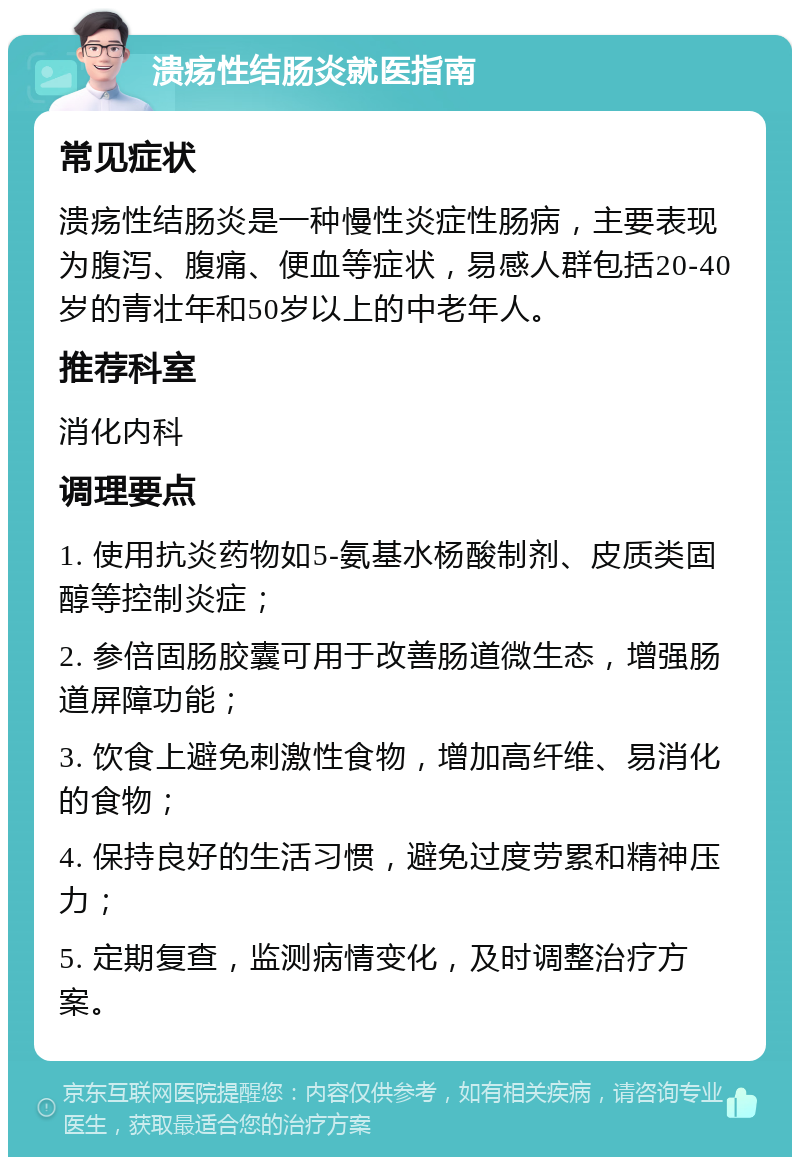 溃疡性结肠炎就医指南 常见症状 溃疡性结肠炎是一种慢性炎症性肠病，主要表现为腹泻、腹痛、便血等症状，易感人群包括20-40岁的青壮年和50岁以上的中老年人。 推荐科室 消化内科 调理要点 1. 使用抗炎药物如5-氨基水杨酸制剂、皮质类固醇等控制炎症； 2. 参倍固肠胶囊可用于改善肠道微生态，增强肠道屏障功能； 3. 饮食上避免刺激性食物，增加高纤维、易消化的食物； 4. 保持良好的生活习惯，避免过度劳累和精神压力； 5. 定期复查，监测病情变化，及时调整治疗方案。