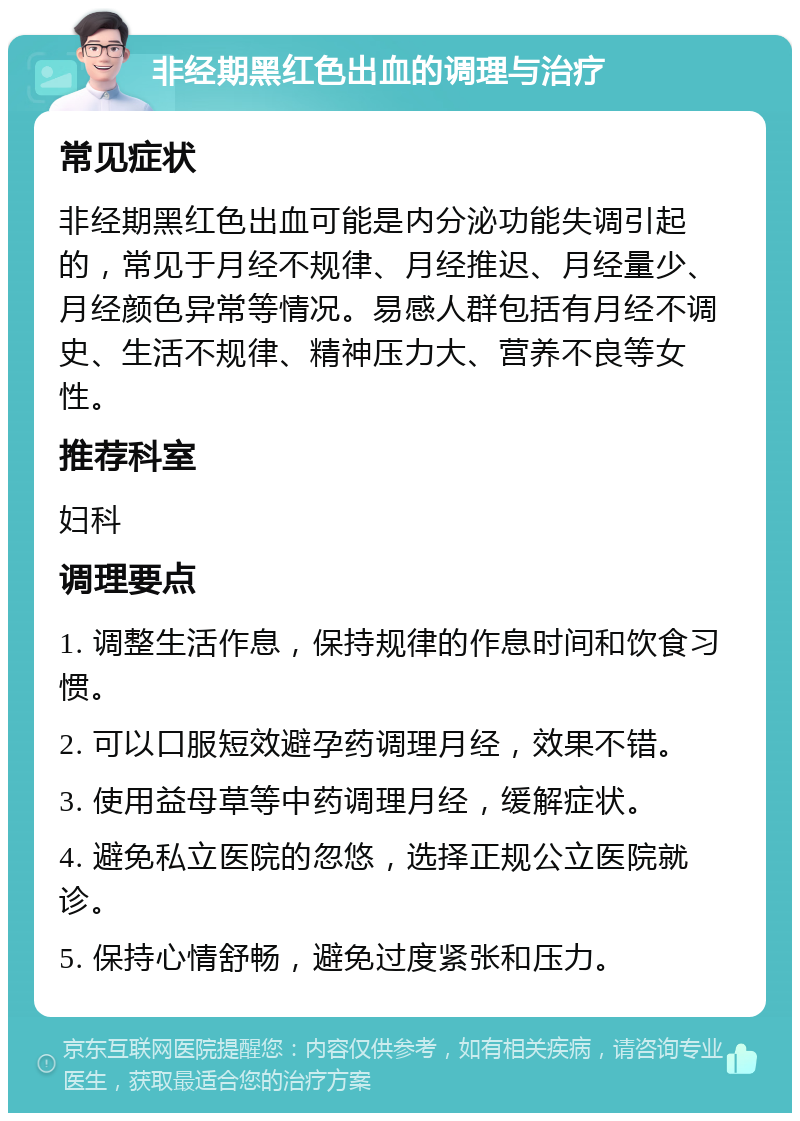 非经期黑红色出血的调理与治疗 常见症状 非经期黑红色出血可能是内分泌功能失调引起的，常见于月经不规律、月经推迟、月经量少、月经颜色异常等情况。易感人群包括有月经不调史、生活不规律、精神压力大、营养不良等女性。 推荐科室 妇科 调理要点 1. 调整生活作息，保持规律的作息时间和饮食习惯。 2. 可以口服短效避孕药调理月经，效果不错。 3. 使用益母草等中药调理月经，缓解症状。 4. 避免私立医院的忽悠，选择正规公立医院就诊。 5. 保持心情舒畅，避免过度紧张和压力。