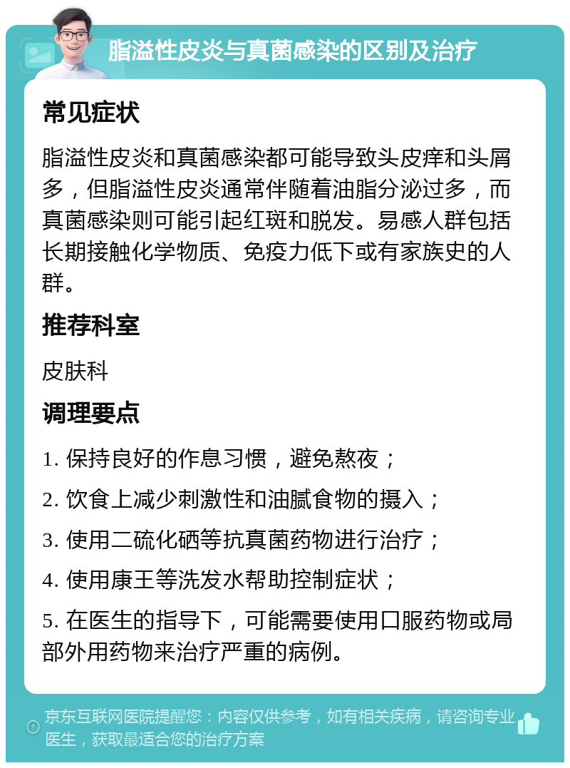 脂溢性皮炎与真菌感染的区别及治疗 常见症状 脂溢性皮炎和真菌感染都可能导致头皮痒和头屑多，但脂溢性皮炎通常伴随着油脂分泌过多，而真菌感染则可能引起红斑和脱发。易感人群包括长期接触化学物质、免疫力低下或有家族史的人群。 推荐科室 皮肤科 调理要点 1. 保持良好的作息习惯，避免熬夜； 2. 饮食上减少刺激性和油腻食物的摄入； 3. 使用二硫化硒等抗真菌药物进行治疗； 4. 使用康王等洗发水帮助控制症状； 5. 在医生的指导下，可能需要使用口服药物或局部外用药物来治疗严重的病例。