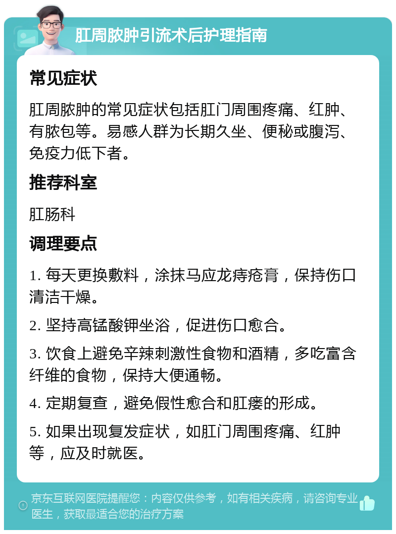 肛周脓肿引流术后护理指南 常见症状 肛周脓肿的常见症状包括肛门周围疼痛、红肿、有脓包等。易感人群为长期久坐、便秘或腹泻、免疫力低下者。 推荐科室 肛肠科 调理要点 1. 每天更换敷料，涂抹马应龙痔疮膏，保持伤口清洁干燥。 2. 坚持高锰酸钾坐浴，促进伤口愈合。 3. 饮食上避免辛辣刺激性食物和酒精，多吃富含纤维的食物，保持大便通畅。 4. 定期复查，避免假性愈合和肛瘘的形成。 5. 如果出现复发症状，如肛门周围疼痛、红肿等，应及时就医。