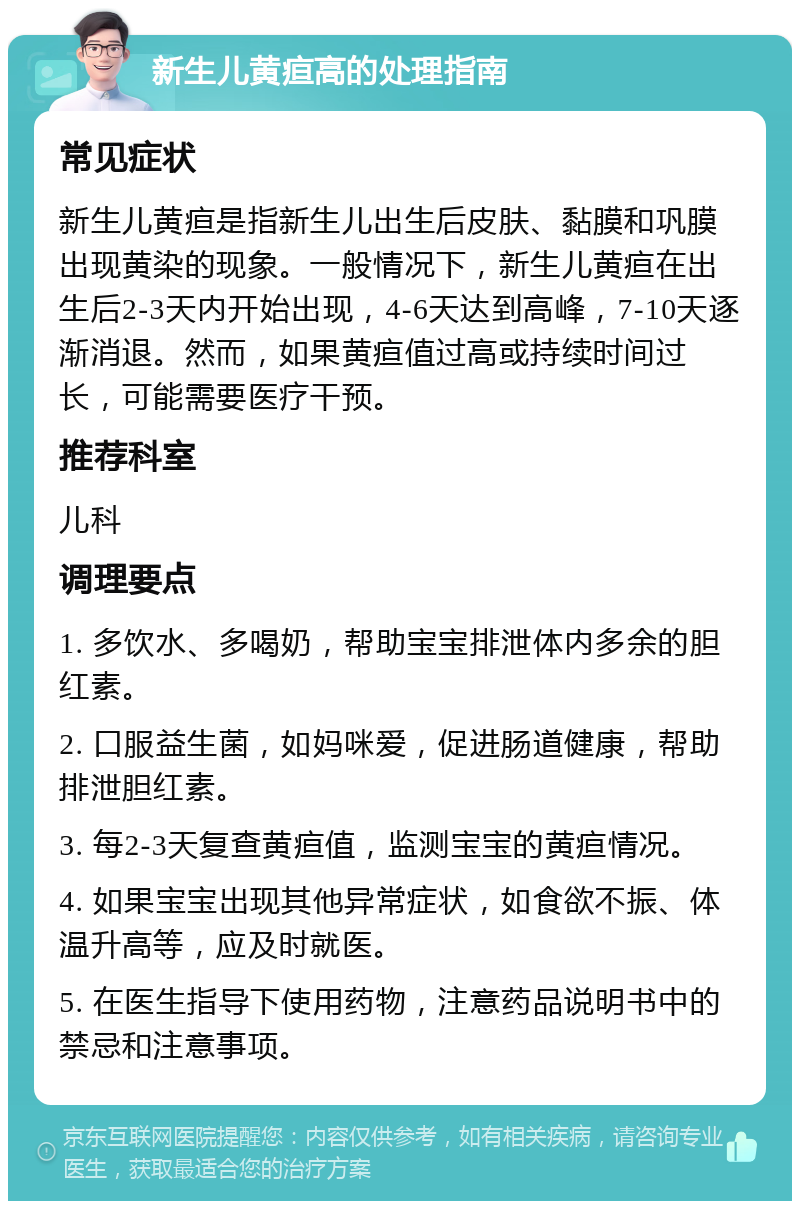 新生儿黄疸高的处理指南 常见症状 新生儿黄疸是指新生儿出生后皮肤、黏膜和巩膜出现黄染的现象。一般情况下，新生儿黄疸在出生后2-3天内开始出现，4-6天达到高峰，7-10天逐渐消退。然而，如果黄疸值过高或持续时间过长，可能需要医疗干预。 推荐科室 儿科 调理要点 1. 多饮水、多喝奶，帮助宝宝排泄体内多余的胆红素。 2. 口服益生菌，如妈咪爱，促进肠道健康，帮助排泄胆红素。 3. 每2-3天复查黄疸值，监测宝宝的黄疸情况。 4. 如果宝宝出现其他异常症状，如食欲不振、体温升高等，应及时就医。 5. 在医生指导下使用药物，注意药品说明书中的禁忌和注意事项。