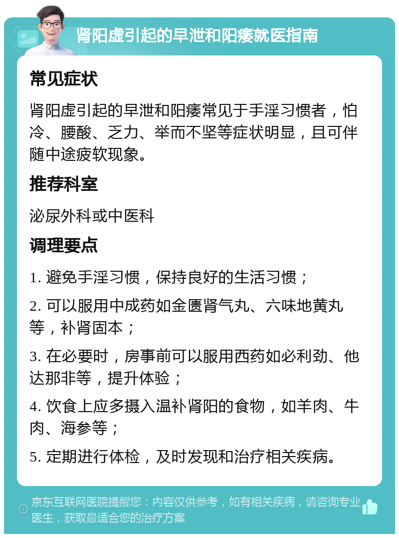 肾阳虚引起的早泄和阳痿就医指南 常见症状 肾阳虚引起的早泄和阳痿常见于手淫习惯者，怕冷、腰酸、乏力、举而不坚等症状明显，且可伴随中途疲软现象。 推荐科室 泌尿外科或中医科 调理要点 1. 避免手淫习惯，保持良好的生活习惯； 2. 可以服用中成药如金匮肾气丸、六味地黄丸等，补肾固本； 3. 在必要时，房事前可以服用西药如必利劲、他达那非等，提升体验； 4. 饮食上应多摄入温补肾阳的食物，如羊肉、牛肉、海参等； 5. 定期进行体检，及时发现和治疗相关疾病。