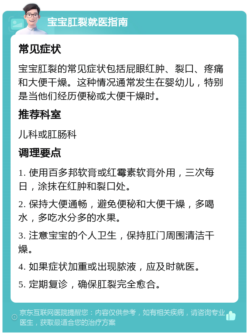 宝宝肛裂就医指南 常见症状 宝宝肛裂的常见症状包括屁眼红肿、裂口、疼痛和大便干燥。这种情况通常发生在婴幼儿，特别是当他们经历便秘或大便干燥时。 推荐科室 儿科或肛肠科 调理要点 1. 使用百多邦软膏或红霉素软膏外用，三次每日，涂抹在红肿和裂口处。 2. 保持大便通畅，避免便秘和大便干燥，多喝水，多吃水分多的水果。 3. 注意宝宝的个人卫生，保持肛门周围清洁干燥。 4. 如果症状加重或出现脓液，应及时就医。 5. 定期复诊，确保肛裂完全愈合。