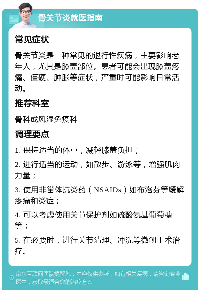 骨关节炎就医指南 常见症状 骨关节炎是一种常见的退行性疾病，主要影响老年人，尤其是膝盖部位。患者可能会出现膝盖疼痛、僵硬、肿胀等症状，严重时可能影响日常活动。 推荐科室 骨科或风湿免疫科 调理要点 1. 保持适当的体重，减轻膝盖负担； 2. 进行适当的运动，如散步、游泳等，增强肌肉力量； 3. 使用非甾体抗炎药（NSAIDs）如布洛芬等缓解疼痛和炎症； 4. 可以考虑使用关节保护剂如硫酸氨基葡萄糖等； 5. 在必要时，进行关节清理、冲洗等微创手术治疗。