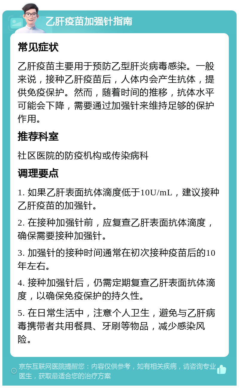 乙肝疫苗加强针指南 常见症状 乙肝疫苗主要用于预防乙型肝炎病毒感染。一般来说，接种乙肝疫苗后，人体内会产生抗体，提供免疫保护。然而，随着时间的推移，抗体水平可能会下降，需要通过加强针来维持足够的保护作用。 推荐科室 社区医院的防疫机构或传染病科 调理要点 1. 如果乙肝表面抗体滴度低于10U/mL，建议接种乙肝疫苗的加强针。 2. 在接种加强针前，应复查乙肝表面抗体滴度，确保需要接种加强针。 3. 加强针的接种时间通常在初次接种疫苗后的10年左右。 4. 接种加强针后，仍需定期复查乙肝表面抗体滴度，以确保免疫保护的持久性。 5. 在日常生活中，注意个人卫生，避免与乙肝病毒携带者共用餐具、牙刷等物品，减少感染风险。