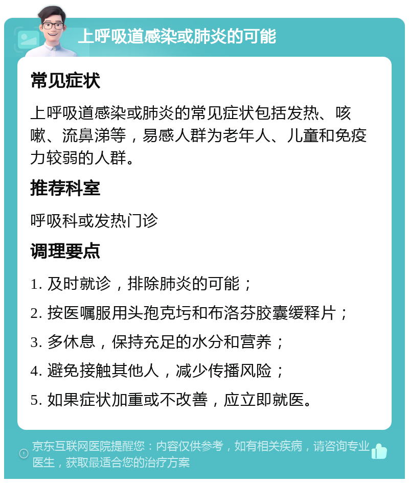 上呼吸道感染或肺炎的可能 常见症状 上呼吸道感染或肺炎的常见症状包括发热、咳嗽、流鼻涕等，易感人群为老年人、儿童和免疫力较弱的人群。 推荐科室 呼吸科或发热门诊 调理要点 1. 及时就诊，排除肺炎的可能； 2. 按医嘱服用头孢克圬和布洛芬胶囊缓释片； 3. 多休息，保持充足的水分和营养； 4. 避免接触其他人，减少传播风险； 5. 如果症状加重或不改善，应立即就医。