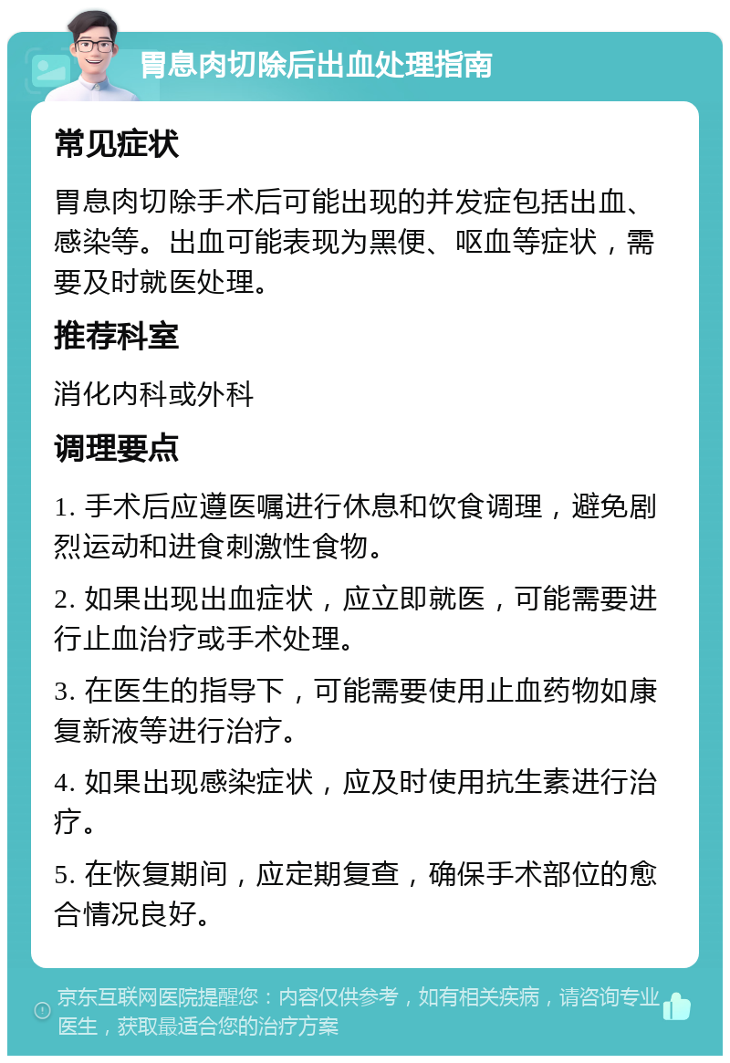 胃息肉切除后出血处理指南 常见症状 胃息肉切除手术后可能出现的并发症包括出血、感染等。出血可能表现为黑便、呕血等症状，需要及时就医处理。 推荐科室 消化内科或外科 调理要点 1. 手术后应遵医嘱进行休息和饮食调理，避免剧烈运动和进食刺激性食物。 2. 如果出现出血症状，应立即就医，可能需要进行止血治疗或手术处理。 3. 在医生的指导下，可能需要使用止血药物如康复新液等进行治疗。 4. 如果出现感染症状，应及时使用抗生素进行治疗。 5. 在恢复期间，应定期复查，确保手术部位的愈合情况良好。