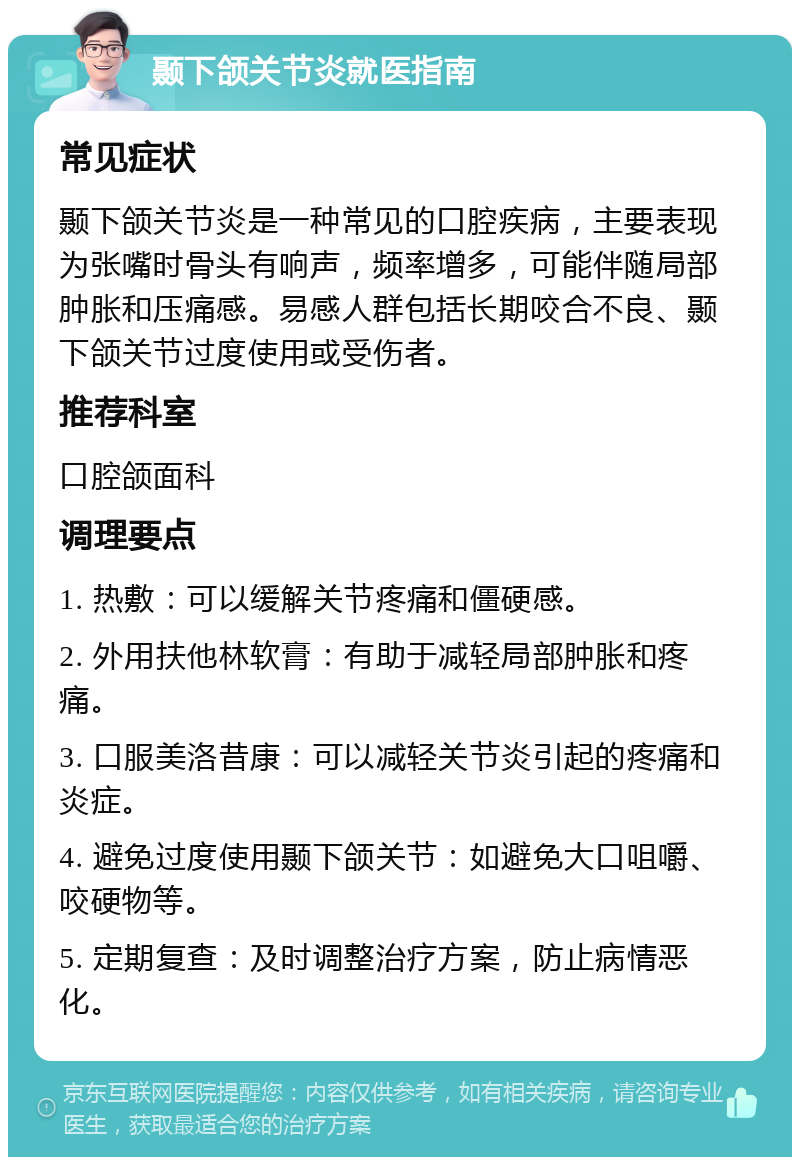 颞下颌关节炎就医指南 常见症状 颞下颌关节炎是一种常见的口腔疾病，主要表现为张嘴时骨头有响声，频率增多，可能伴随局部肿胀和压痛感。易感人群包括长期咬合不良、颞下颌关节过度使用或受伤者。 推荐科室 口腔颌面科 调理要点 1. 热敷：可以缓解关节疼痛和僵硬感。 2. 外用扶他林软膏：有助于减轻局部肿胀和疼痛。 3. 口服美洛昔康：可以减轻关节炎引起的疼痛和炎症。 4. 避免过度使用颞下颌关节：如避免大口咀嚼、咬硬物等。 5. 定期复查：及时调整治疗方案，防止病情恶化。