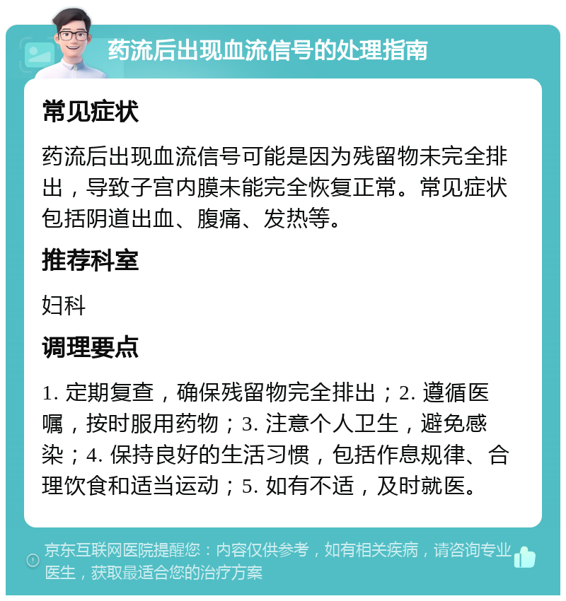 药流后出现血流信号的处理指南 常见症状 药流后出现血流信号可能是因为残留物未完全排出，导致子宫内膜未能完全恢复正常。常见症状包括阴道出血、腹痛、发热等。 推荐科室 妇科 调理要点 1. 定期复查，确保残留物完全排出；2. 遵循医嘱，按时服用药物；3. 注意个人卫生，避免感染；4. 保持良好的生活习惯，包括作息规律、合理饮食和适当运动；5. 如有不适，及时就医。