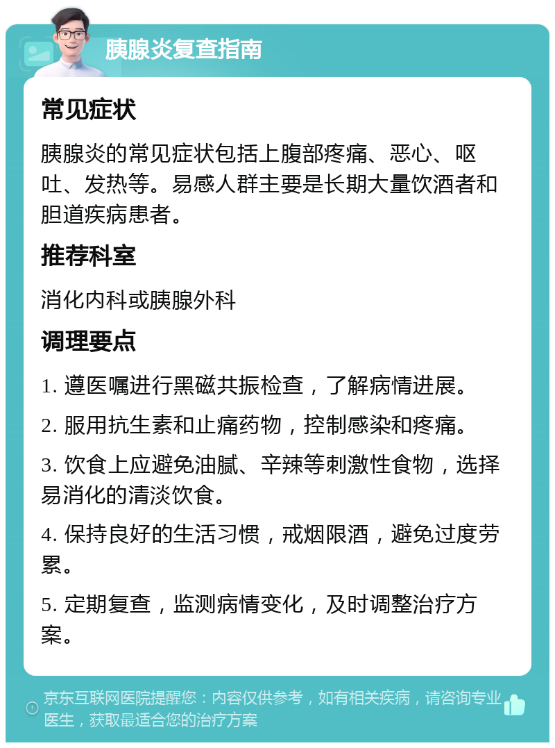 胰腺炎复查指南 常见症状 胰腺炎的常见症状包括上腹部疼痛、恶心、呕吐、发热等。易感人群主要是长期大量饮酒者和胆道疾病患者。 推荐科室 消化内科或胰腺外科 调理要点 1. 遵医嘱进行黑磁共振检查，了解病情进展。 2. 服用抗生素和止痛药物，控制感染和疼痛。 3. 饮食上应避免油腻、辛辣等刺激性食物，选择易消化的清淡饮食。 4. 保持良好的生活习惯，戒烟限酒，避免过度劳累。 5. 定期复查，监测病情变化，及时调整治疗方案。