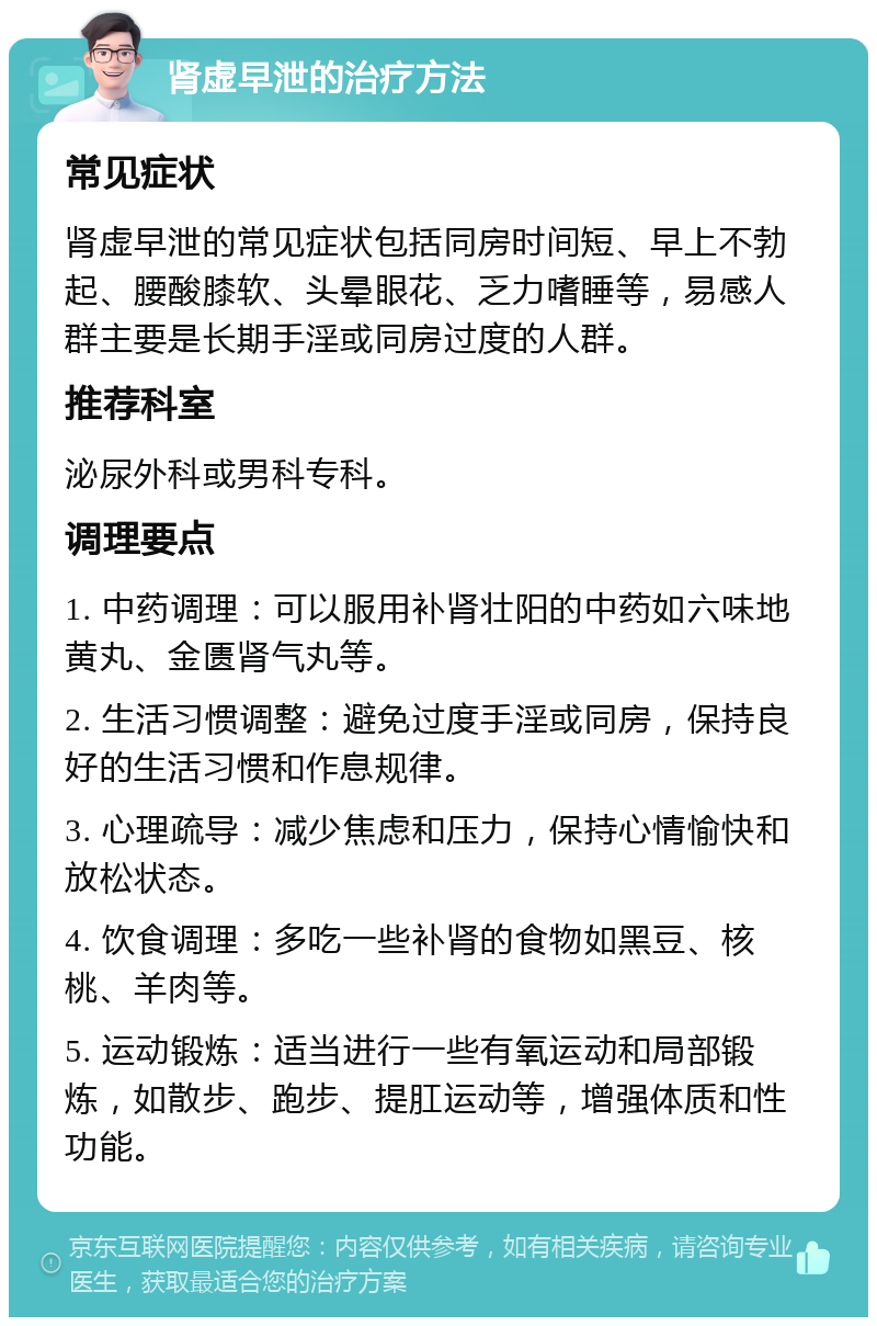 肾虚早泄的治疗方法 常见症状 肾虚早泄的常见症状包括同房时间短、早上不勃起、腰酸膝软、头晕眼花、乏力嗜睡等，易感人群主要是长期手淫或同房过度的人群。 推荐科室 泌尿外科或男科专科。 调理要点 1. 中药调理：可以服用补肾壮阳的中药如六味地黄丸、金匮肾气丸等。 2. 生活习惯调整：避免过度手淫或同房，保持良好的生活习惯和作息规律。 3. 心理疏导：减少焦虑和压力，保持心情愉快和放松状态。 4. 饮食调理：多吃一些补肾的食物如黑豆、核桃、羊肉等。 5. 运动锻炼：适当进行一些有氧运动和局部锻炼，如散步、跑步、提肛运动等，增强体质和性功能。