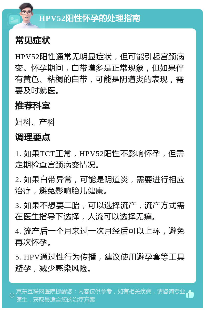 HPV52阳性怀孕的处理指南 常见症状 HPV52阳性通常无明显症状，但可能引起宫颈病变。怀孕期间，白带增多是正常现象，但如果伴有黄色、粘稠的白带，可能是阴道炎的表现，需要及时就医。 推荐科室 妇科、产科 调理要点 1. 如果TCT正常，HPV52阳性不影响怀孕，但需定期检查宫颈病变情况。 2. 如果白带异常，可能是阴道炎，需要进行相应治疗，避免影响胎儿健康。 3. 如果不想要二胎，可以选择流产，流产方式需在医生指导下选择，人流可以选择无痛。 4. 流产后一个月来过一次月经后可以上环，避免再次怀孕。 5. HPV通过性行为传播，建议使用避孕套等工具避孕，减少感染风险。