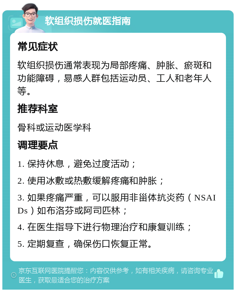 软组织损伤就医指南 常见症状 软组织损伤通常表现为局部疼痛、肿胀、瘀斑和功能障碍，易感人群包括运动员、工人和老年人等。 推荐科室 骨科或运动医学科 调理要点 1. 保持休息，避免过度活动； 2. 使用冰敷或热敷缓解疼痛和肿胀； 3. 如果疼痛严重，可以服用非甾体抗炎药（NSAIDs）如布洛芬或阿司匹林； 4. 在医生指导下进行物理治疗和康复训练； 5. 定期复查，确保伤口恢复正常。