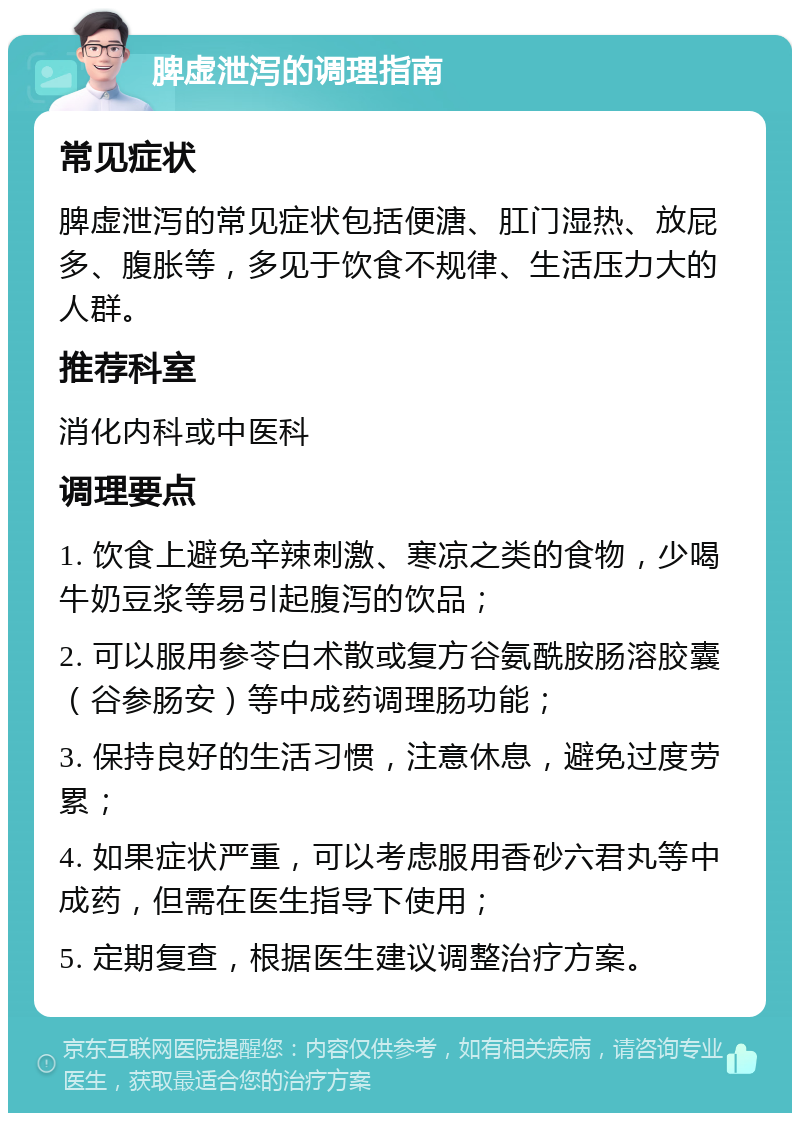 脾虚泄泻的调理指南 常见症状 脾虚泄泻的常见症状包括便溏、肛门湿热、放屁多、腹胀等，多见于饮食不规律、生活压力大的人群。 推荐科室 消化内科或中医科 调理要点 1. 饮食上避免辛辣刺激、寒凉之类的食物，少喝牛奶豆浆等易引起腹泻的饮品； 2. 可以服用参苓白术散或复方谷氨酰胺肠溶胶囊（谷参肠安）等中成药调理肠功能； 3. 保持良好的生活习惯，注意休息，避免过度劳累； 4. 如果症状严重，可以考虑服用香砂六君丸等中成药，但需在医生指导下使用； 5. 定期复查，根据医生建议调整治疗方案。