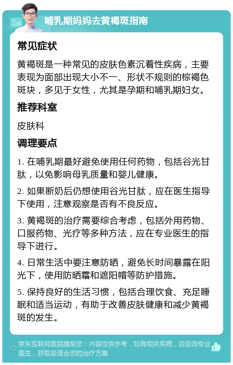 哺乳期妈妈去黄褐斑指南 常见症状 黄褐斑是一种常见的皮肤色素沉着性疾病，主要表现为面部出现大小不一、形状不规则的棕褐色斑块，多见于女性，尤其是孕期和哺乳期妇女。 推荐科室 皮肤科 调理要点 1. 在哺乳期最好避免使用任何药物，包括谷光甘肽，以免影响母乳质量和婴儿健康。 2. 如果断奶后仍想使用谷光甘肽，应在医生指导下使用，注意观察是否有不良反应。 3. 黄褐斑的治疗需要综合考虑，包括外用药物、口服药物、光疗等多种方法，应在专业医生的指导下进行。 4. 日常生活中要注意防晒，避免长时间暴露在阳光下，使用防晒霜和遮阳帽等防护措施。 5. 保持良好的生活习惯，包括合理饮食、充足睡眠和适当运动，有助于改善皮肤健康和减少黄褐斑的发生。