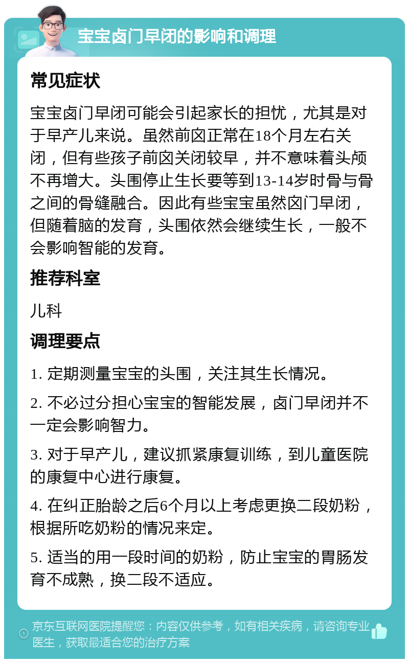 宝宝卤门早闭的影响和调理 常见症状 宝宝卤门早闭可能会引起家长的担忧，尤其是对于早产儿来说。虽然前囟正常在18个月左右关闭，但有些孩子前囟关闭较早，并不意味着头颅不再增大。头围停止生长要等到13-14岁时骨与骨之间的骨缝融合。因此有些宝宝虽然囟门早闭，但随着脑的发育，头围依然会继续生长，一般不会影响智能的发育。 推荐科室 儿科 调理要点 1. 定期测量宝宝的头围，关注其生长情况。 2. 不必过分担心宝宝的智能发展，卤门早闭并不一定会影响智力。 3. 对于早产儿，建议抓紧康复训练，到儿童医院的康复中心进行康复。 4. 在纠正胎龄之后6个月以上考虑更换二段奶粉，根据所吃奶粉的情况来定。 5. 适当的用一段时间的奶粉，防止宝宝的胃肠发育不成熟，换二段不适应。