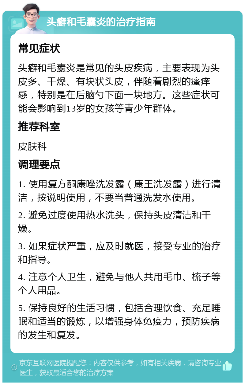 头癣和毛囊炎的治疗指南 常见症状 头癣和毛囊炎是常见的头皮疾病，主要表现为头皮多、干燥、有块状头皮，伴随着剧烈的瘙痒感，特别是在后脑勺下面一块地方。这些症状可能会影响到13岁的女孩等青少年群体。 推荐科室 皮肤科 调理要点 1. 使用复方酮康唑洗发露（康王洗发露）进行清洁，按说明使用，不要当普通洗发水使用。 2. 避免过度使用热水洗头，保持头皮清洁和干燥。 3. 如果症状严重，应及时就医，接受专业的治疗和指导。 4. 注意个人卫生，避免与他人共用毛巾、梳子等个人用品。 5. 保持良好的生活习惯，包括合理饮食、充足睡眠和适当的锻炼，以增强身体免疫力，预防疾病的发生和复发。