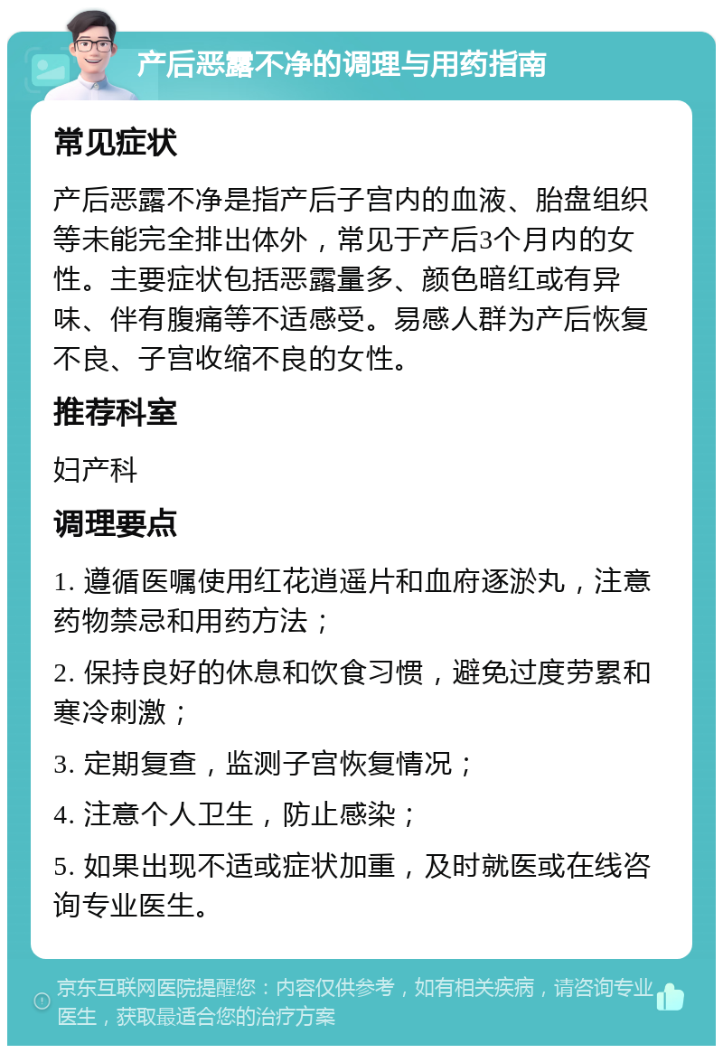 产后恶露不净的调理与用药指南 常见症状 产后恶露不净是指产后子宫内的血液、胎盘组织等未能完全排出体外，常见于产后3个月内的女性。主要症状包括恶露量多、颜色暗红或有异味、伴有腹痛等不适感受。易感人群为产后恢复不良、子宫收缩不良的女性。 推荐科室 妇产科 调理要点 1. 遵循医嘱使用红花逍遥片和血府逐淤丸，注意药物禁忌和用药方法； 2. 保持良好的休息和饮食习惯，避免过度劳累和寒冷刺激； 3. 定期复查，监测子宫恢复情况； 4. 注意个人卫生，防止感染； 5. 如果出现不适或症状加重，及时就医或在线咨询专业医生。