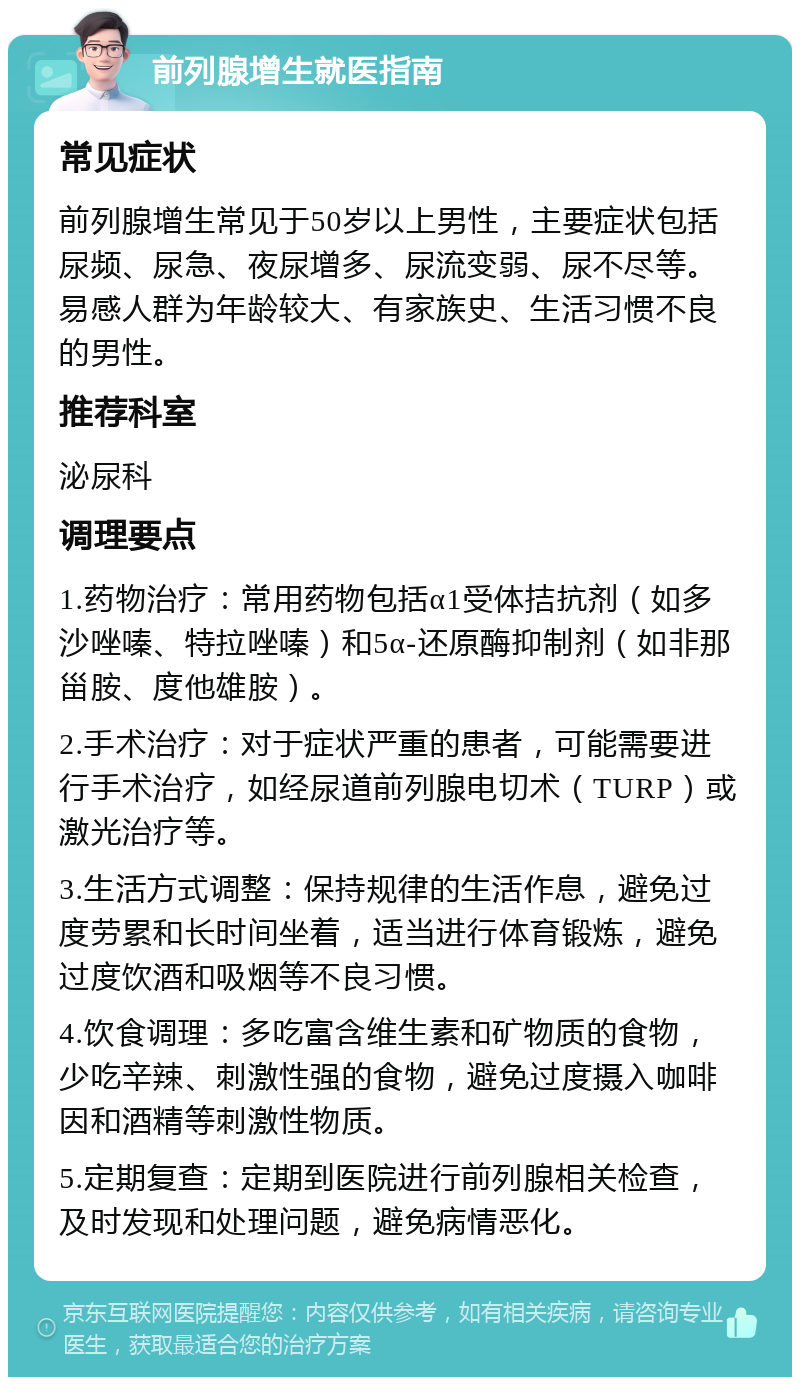 前列腺增生就医指南 常见症状 前列腺增生常见于50岁以上男性，主要症状包括尿频、尿急、夜尿增多、尿流变弱、尿不尽等。易感人群为年龄较大、有家族史、生活习惯不良的男性。 推荐科室 泌尿科 调理要点 1.药物治疗：常用药物包括α1受体拮抗剂（如多沙唑嗪、特拉唑嗪）和5α-还原酶抑制剂（如非那甾胺、度他雄胺）。 2.手术治疗：对于症状严重的患者，可能需要进行手术治疗，如经尿道前列腺电切术（TURP）或激光治疗等。 3.生活方式调整：保持规律的生活作息，避免过度劳累和长时间坐着，适当进行体育锻炼，避免过度饮酒和吸烟等不良习惯。 4.饮食调理：多吃富含维生素和矿物质的食物，少吃辛辣、刺激性强的食物，避免过度摄入咖啡因和酒精等刺激性物质。 5.定期复查：定期到医院进行前列腺相关检查，及时发现和处理问题，避免病情恶化。