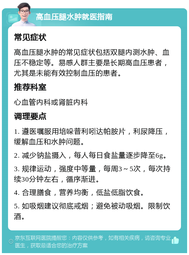 高血压腿水肿就医指南 常见症状 高血压腿水肿的常见症状包括双腿内测水肿、血压不稳定等。易感人群主要是长期高血压患者，尤其是未能有效控制血压的患者。 推荐科室 心血管内科或肾脏内科 调理要点 1. 遵医嘱服用培哚普利吲达帕胺片，利尿降压，缓解血压和水肿问题。 2. 减少钠盐摄入，每人每日食盐量逐步降至6g。 3. 规律运动，强度中等量，每周3～5次，每次持续30分钟左右，循序渐进。 4. 合理膳食，营养均衡，低盐低脂饮食。 5. 如吸烟建议彻底戒烟；避免被动吸烟。限制饮酒。