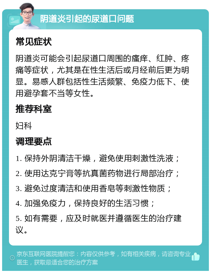 阴道炎引起的尿道口问题 常见症状 阴道炎可能会引起尿道口周围的瘙痒、红肿、疼痛等症状，尤其是在性生活后或月经前后更为明显。易感人群包括性生活频繁、免疫力低下、使用避孕套不当等女性。 推荐科室 妇科 调理要点 1. 保持外阴清洁干燥，避免使用刺激性洗液； 2. 使用达克宁膏等抗真菌药物进行局部治疗； 3. 避免过度清洁和使用香皂等刺激性物质； 4. 加强免疫力，保持良好的生活习惯； 5. 如有需要，应及时就医并遵循医生的治疗建议。