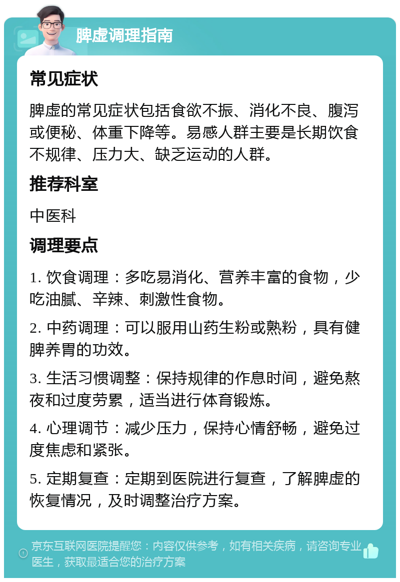 脾虚调理指南 常见症状 脾虚的常见症状包括食欲不振、消化不良、腹泻或便秘、体重下降等。易感人群主要是长期饮食不规律、压力大、缺乏运动的人群。 推荐科室 中医科 调理要点 1. 饮食调理：多吃易消化、营养丰富的食物，少吃油腻、辛辣、刺激性食物。 2. 中药调理：可以服用山药生粉或熟粉，具有健脾养胃的功效。 3. 生活习惯调整：保持规律的作息时间，避免熬夜和过度劳累，适当进行体育锻炼。 4. 心理调节：减少压力，保持心情舒畅，避免过度焦虑和紧张。 5. 定期复查：定期到医院进行复查，了解脾虚的恢复情况，及时调整治疗方案。