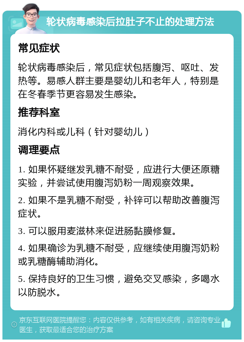 轮状病毒感染后拉肚子不止的处理方法 常见症状 轮状病毒感染后，常见症状包括腹泻、呕吐、发热等。易感人群主要是婴幼儿和老年人，特别是在冬春季节更容易发生感染。 推荐科室 消化内科或儿科（针对婴幼儿） 调理要点 1. 如果怀疑继发乳糖不耐受，应进行大便还原糖实验，并尝试使用腹泻奶粉一周观察效果。 2. 如果不是乳糖不耐受，补锌可以帮助改善腹泻症状。 3. 可以服用麦滋林来促进肠黏膜修复。 4. 如果确诊为乳糖不耐受，应继续使用腹泻奶粉或乳糖酶辅助消化。 5. 保持良好的卫生习惯，避免交叉感染，多喝水以防脱水。