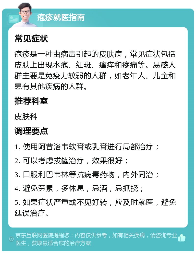 疱疹就医指南 常见症状 疱疹是一种由病毒引起的皮肤病，常见症状包括皮肤上出现水疱、红斑、瘙痒和疼痛等。易感人群主要是免疫力较弱的人群，如老年人、儿童和患有其他疾病的人群。 推荐科室 皮肤科 调理要点 1. 使用阿昔洛韦软膏或乳膏进行局部治疗； 2. 可以考虑拔罐治疗，效果很好； 3. 口服利巴韦林等抗病毒药物，内外同治； 4. 避免劳累，多休息，忌酒，忌抓挠； 5. 如果症状严重或不见好转，应及时就医，避免延误治疗。