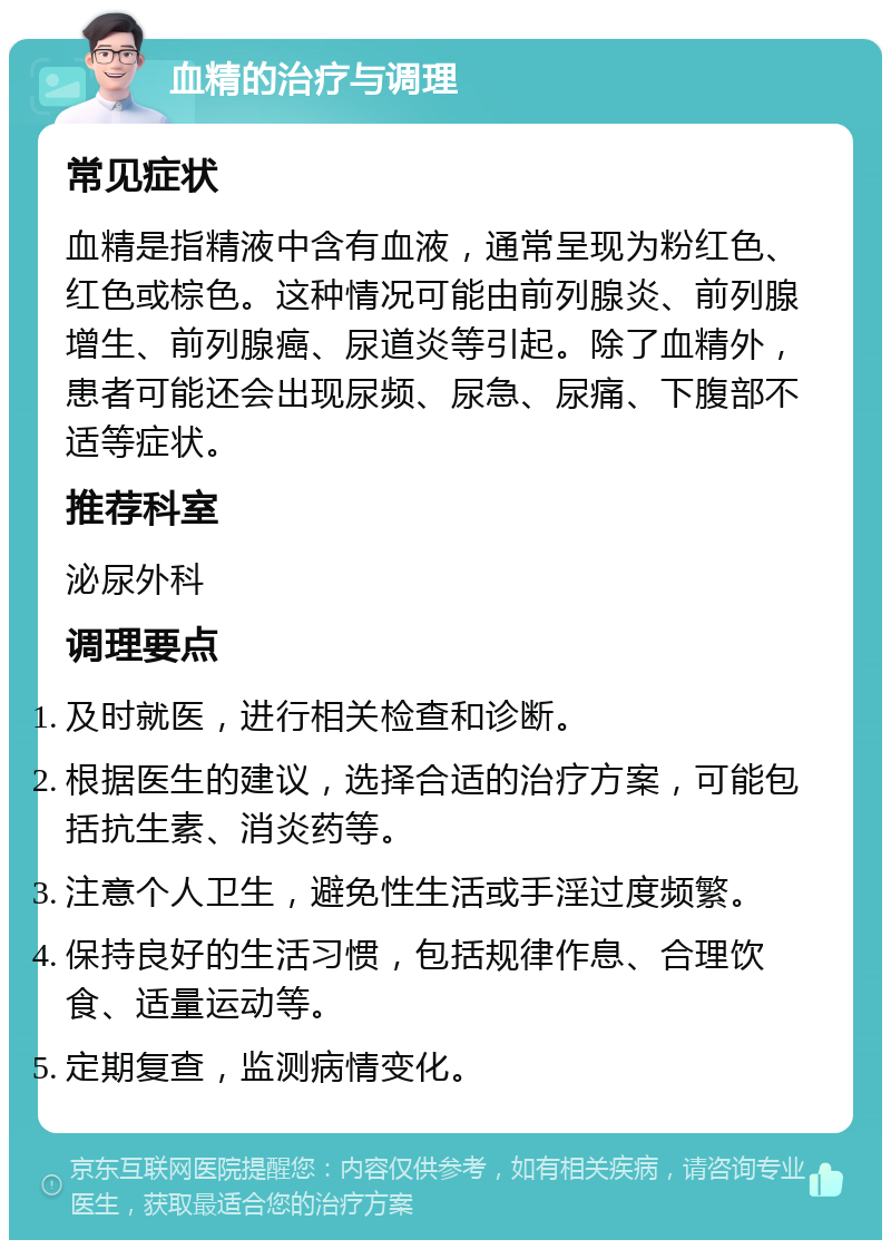 血精的治疗与调理 常见症状 血精是指精液中含有血液，通常呈现为粉红色、红色或棕色。这种情况可能由前列腺炎、前列腺增生、前列腺癌、尿道炎等引起。除了血精外，患者可能还会出现尿频、尿急、尿痛、下腹部不适等症状。 推荐科室 泌尿外科 调理要点 及时就医，进行相关检查和诊断。 根据医生的建议，选择合适的治疗方案，可能包括抗生素、消炎药等。 注意个人卫生，避免性生活或手淫过度频繁。 保持良好的生活习惯，包括规律作息、合理饮食、适量运动等。 定期复查，监测病情变化。