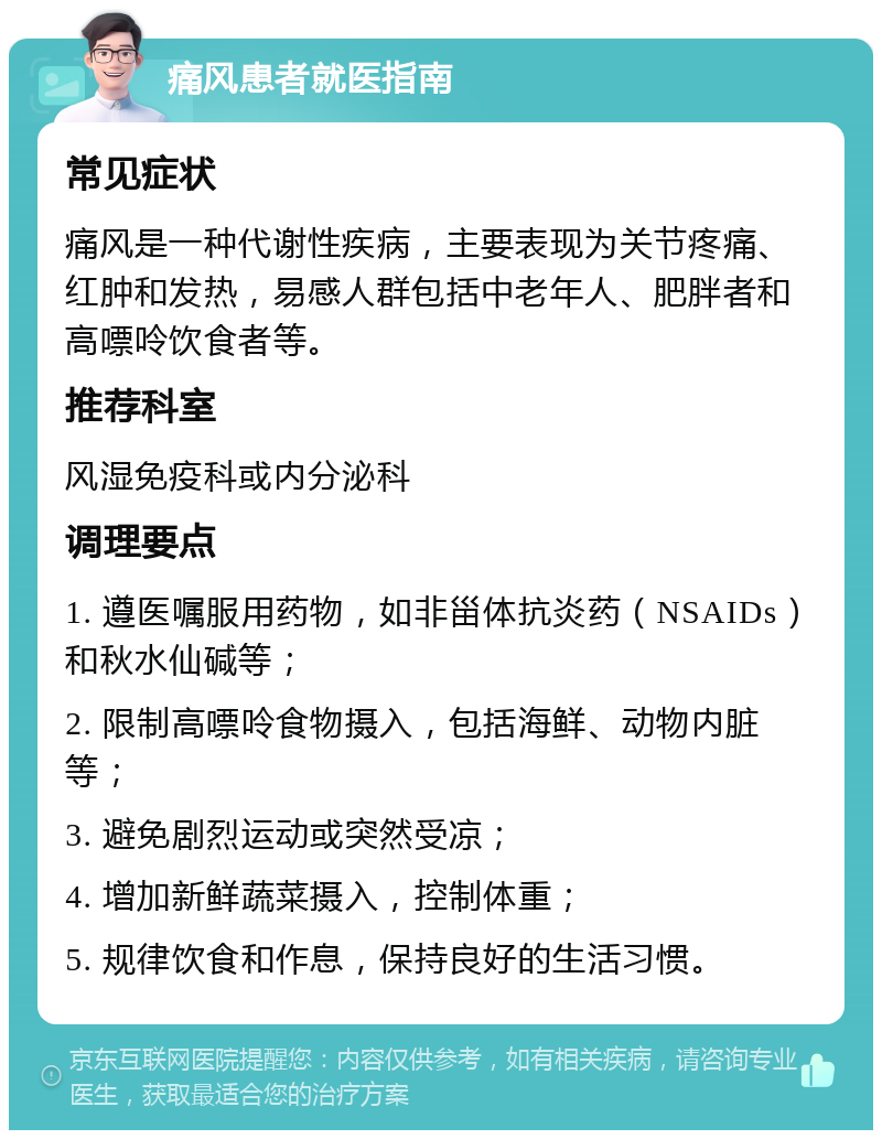 痛风患者就医指南 常见症状 痛风是一种代谢性疾病，主要表现为关节疼痛、红肿和发热，易感人群包括中老年人、肥胖者和高嘌呤饮食者等。 推荐科室 风湿免疫科或内分泌科 调理要点 1. 遵医嘱服用药物，如非甾体抗炎药（NSAIDs）和秋水仙碱等； 2. 限制高嘌呤食物摄入，包括海鲜、动物内脏等； 3. 避免剧烈运动或突然受凉； 4. 增加新鲜蔬菜摄入，控制体重； 5. 规律饮食和作息，保持良好的生活习惯。