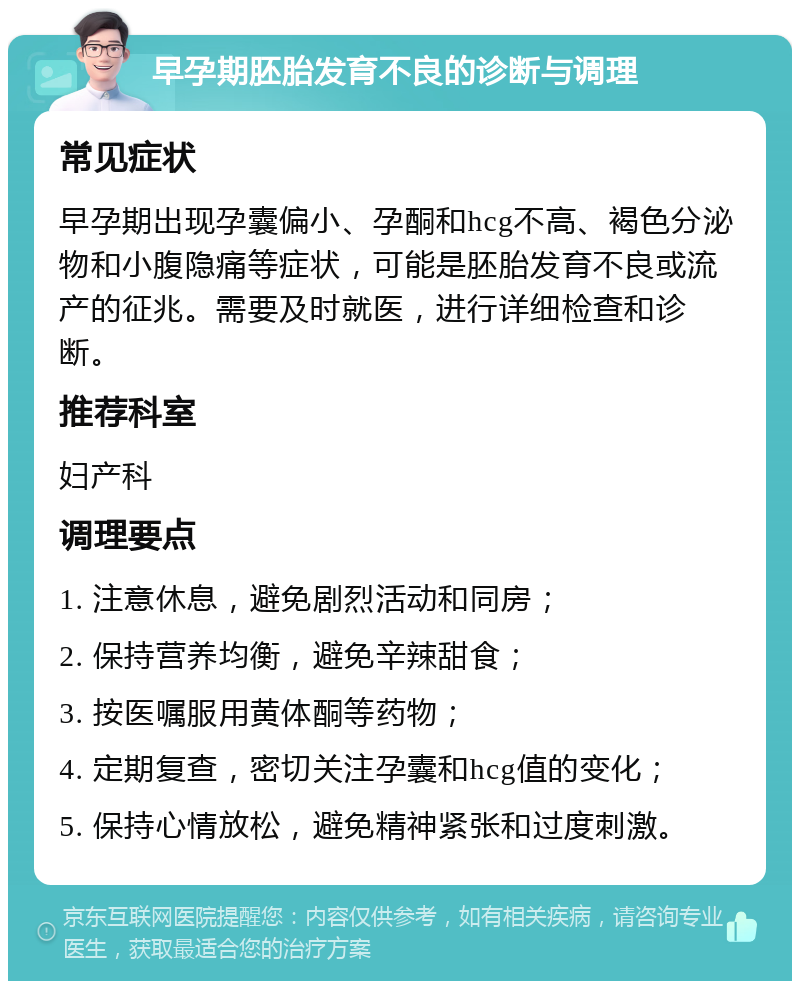 早孕期胚胎发育不良的诊断与调理 常见症状 早孕期出现孕囊偏小、孕酮和hcg不高、褐色分泌物和小腹隐痛等症状，可能是胚胎发育不良或流产的征兆。需要及时就医，进行详细检查和诊断。 推荐科室 妇产科 调理要点 1. 注意休息，避免剧烈活动和同房； 2. 保持营养均衡，避免辛辣甜食； 3. 按医嘱服用黄体酮等药物； 4. 定期复查，密切关注孕囊和hcg值的变化； 5. 保持心情放松，避免精神紧张和过度刺激。