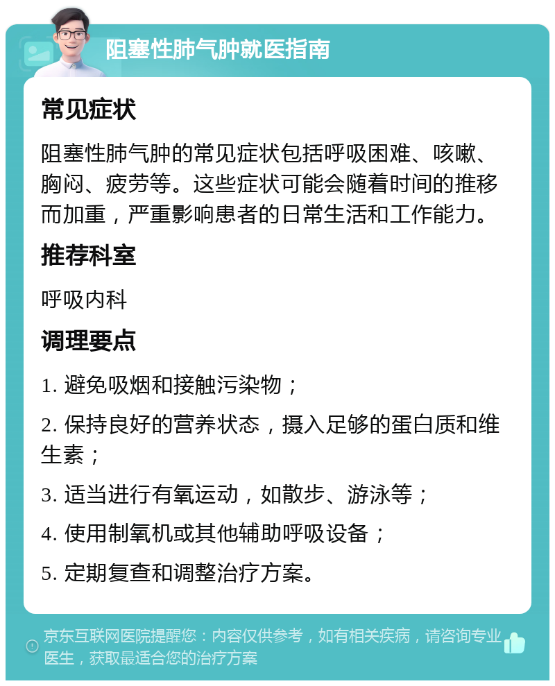 阻塞性肺气肿就医指南 常见症状 阻塞性肺气肿的常见症状包括呼吸困难、咳嗽、胸闷、疲劳等。这些症状可能会随着时间的推移而加重，严重影响患者的日常生活和工作能力。 推荐科室 呼吸内科 调理要点 1. 避免吸烟和接触污染物； 2. 保持良好的营养状态，摄入足够的蛋白质和维生素； 3. 适当进行有氧运动，如散步、游泳等； 4. 使用制氧机或其他辅助呼吸设备； 5. 定期复查和调整治疗方案。