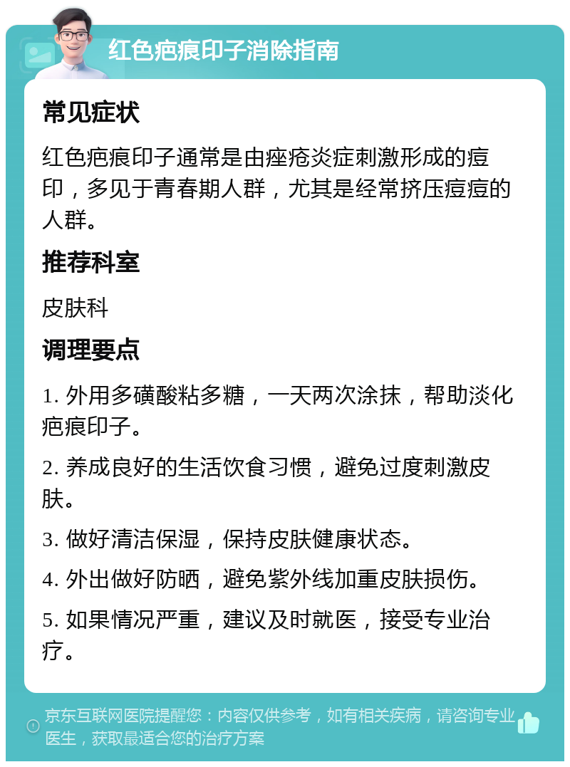 红色疤痕印子消除指南 常见症状 红色疤痕印子通常是由痤疮炎症刺激形成的痘印，多见于青春期人群，尤其是经常挤压痘痘的人群。 推荐科室 皮肤科 调理要点 1. 外用多磺酸粘多糖，一天两次涂抹，帮助淡化疤痕印子。 2. 养成良好的生活饮食习惯，避免过度刺激皮肤。 3. 做好清洁保湿，保持皮肤健康状态。 4. 外出做好防晒，避免紫外线加重皮肤损伤。 5. 如果情况严重，建议及时就医，接受专业治疗。