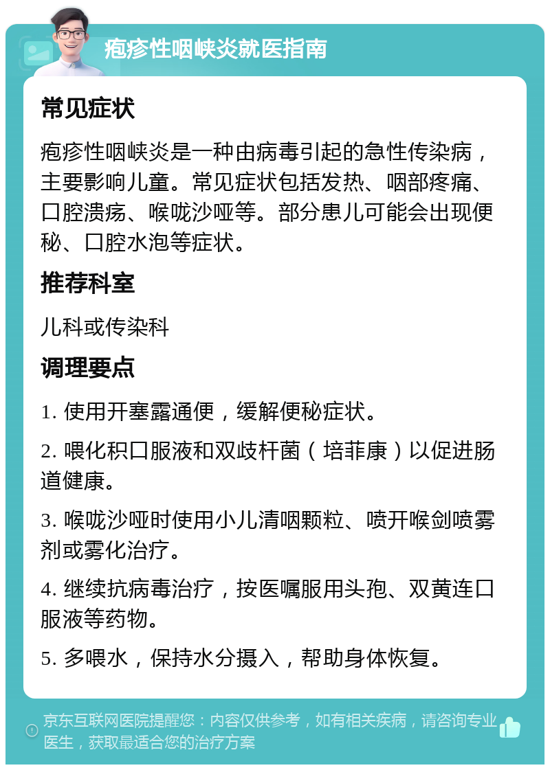 疱疹性咽峡炎就医指南 常见症状 疱疹性咽峡炎是一种由病毒引起的急性传染病，主要影响儿童。常见症状包括发热、咽部疼痛、口腔溃疡、喉咙沙哑等。部分患儿可能会出现便秘、口腔水泡等症状。 推荐科室 儿科或传染科 调理要点 1. 使用开塞露通便，缓解便秘症状。 2. 喂化积口服液和双歧杆菌（培菲康）以促进肠道健康。 3. 喉咙沙哑时使用小儿清咽颗粒、喷开喉剑喷雾剂或雾化治疗。 4. 继续抗病毒治疗，按医嘱服用头孢、双黄连口服液等药物。 5. 多喂水，保持水分摄入，帮助身体恢复。