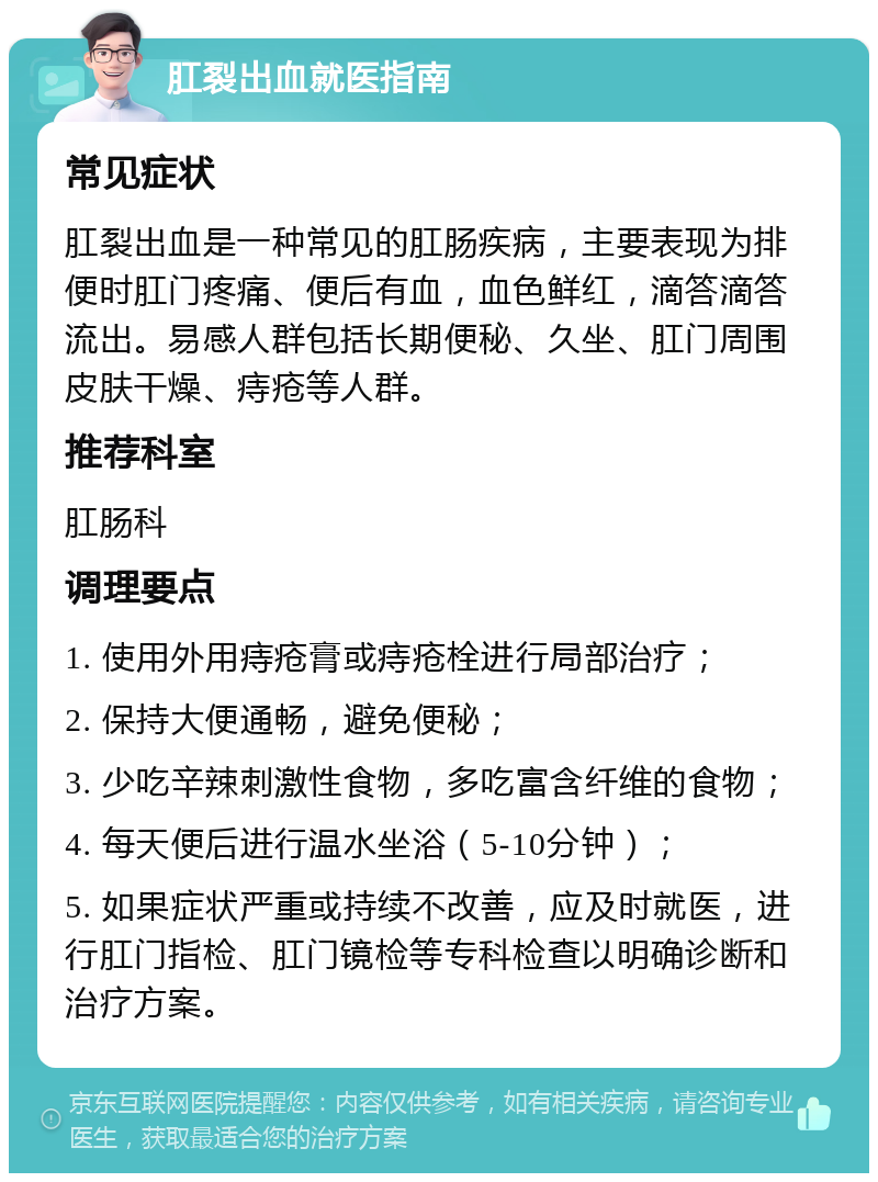 肛裂出血就医指南 常见症状 肛裂出血是一种常见的肛肠疾病，主要表现为排便时肛门疼痛、便后有血，血色鲜红，滴答滴答流出。易感人群包括长期便秘、久坐、肛门周围皮肤干燥、痔疮等人群。 推荐科室 肛肠科 调理要点 1. 使用外用痔疮膏或痔疮栓进行局部治疗； 2. 保持大便通畅，避免便秘； 3. 少吃辛辣刺激性食物，多吃富含纤维的食物； 4. 每天便后进行温水坐浴（5-10分钟）； 5. 如果症状严重或持续不改善，应及时就医，进行肛门指检、肛门镜检等专科检查以明确诊断和治疗方案。