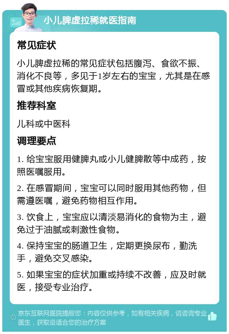 小儿脾虚拉稀就医指南 常见症状 小儿脾虚拉稀的常见症状包括腹泻、食欲不振、消化不良等，多见于1岁左右的宝宝，尤其是在感冒或其他疾病恢复期。 推荐科室 儿科或中医科 调理要点 1. 给宝宝服用健脾丸或小儿健脾散等中成药，按照医嘱服用。 2. 在感冒期间，宝宝可以同时服用其他药物，但需遵医嘱，避免药物相互作用。 3. 饮食上，宝宝应以清淡易消化的食物为主，避免过于油腻或刺激性食物。 4. 保持宝宝的肠道卫生，定期更换尿布，勤洗手，避免交叉感染。 5. 如果宝宝的症状加重或持续不改善，应及时就医，接受专业治疗。