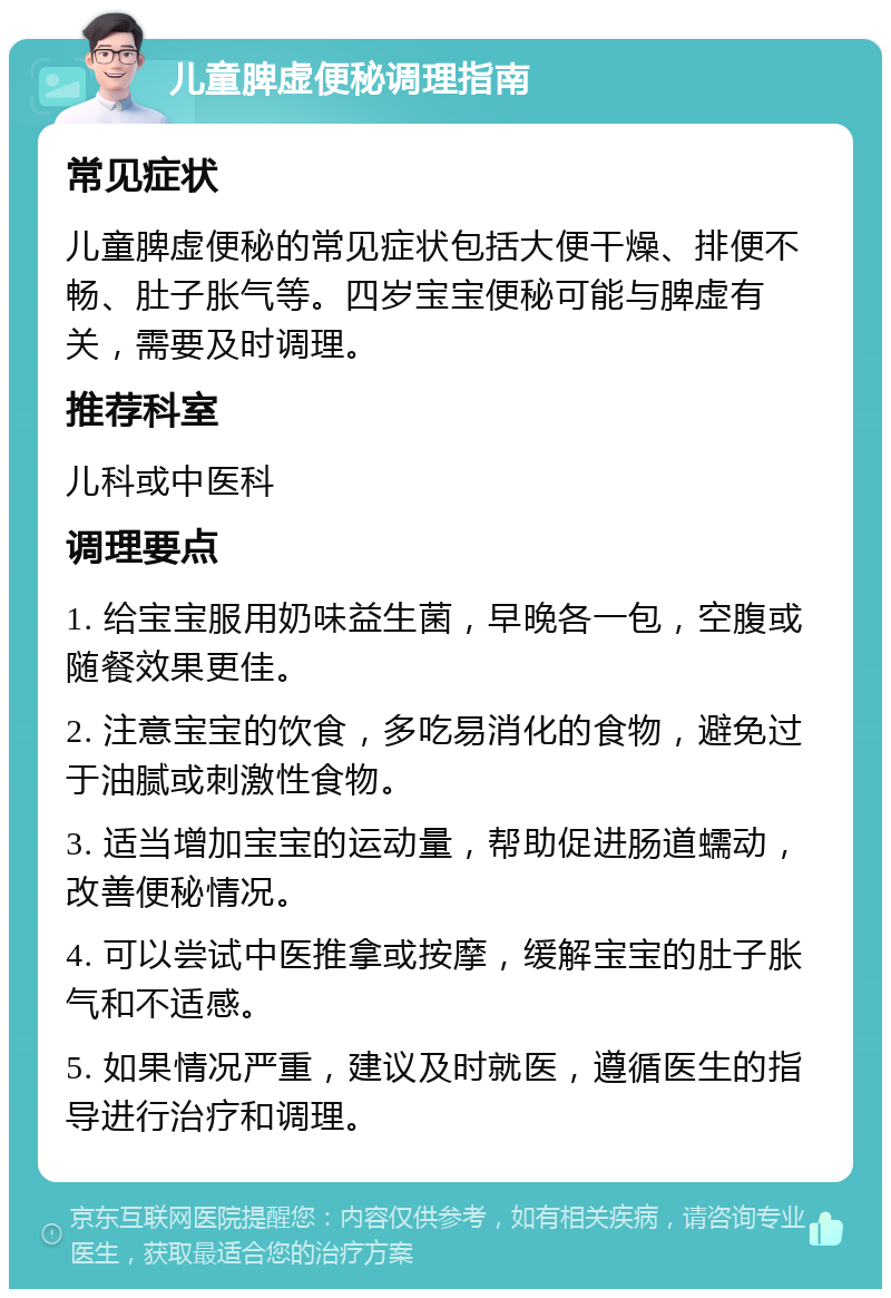 儿童脾虚便秘调理指南 常见症状 儿童脾虚便秘的常见症状包括大便干燥、排便不畅、肚子胀气等。四岁宝宝便秘可能与脾虚有关，需要及时调理。 推荐科室 儿科或中医科 调理要点 1. 给宝宝服用奶味益生菌，早晚各一包，空腹或随餐效果更佳。 2. 注意宝宝的饮食，多吃易消化的食物，避免过于油腻或刺激性食物。 3. 适当增加宝宝的运动量，帮助促进肠道蠕动，改善便秘情况。 4. 可以尝试中医推拿或按摩，缓解宝宝的肚子胀气和不适感。 5. 如果情况严重，建议及时就医，遵循医生的指导进行治疗和调理。