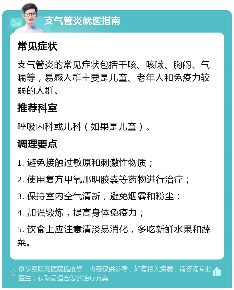 支气管炎就医指南 常见症状 支气管炎的常见症状包括干咳、咳嗽、胸闷、气喘等，易感人群主要是儿童、老年人和免疫力较弱的人群。 推荐科室 呼吸内科或儿科（如果是儿童）。 调理要点 1. 避免接触过敏原和刺激性物质； 2. 使用复方甲氧那明胶囊等药物进行治疗； 3. 保持室内空气清新，避免烟雾和粉尘； 4. 加强锻炼，提高身体免疫力； 5. 饮食上应注意清淡易消化，多吃新鲜水果和蔬菜。