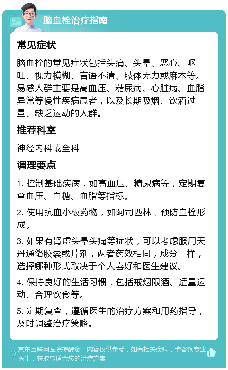 脑血栓治疗指南 常见症状 脑血栓的常见症状包括头痛、头晕、恶心、呕吐、视力模糊、言语不清、肢体无力或麻木等。易感人群主要是高血压、糖尿病、心脏病、血脂异常等慢性疾病患者，以及长期吸烟、饮酒过量、缺乏运动的人群。 推荐科室 神经内科或全科 调理要点 1. 控制基础疾病，如高血压、糖尿病等，定期复查血压、血糖、血脂等指标。 2. 使用抗血小板药物，如阿司匹林，预防血栓形成。 3. 如果有肾虚头晕头痛等症状，可以考虑服用天丹通络胶囊或片剂，两者药效相同，成分一样，选择哪种形式取决于个人喜好和医生建议。 4. 保持良好的生活习惯，包括戒烟限酒、适量运动、合理饮食等。 5. 定期复查，遵循医生的治疗方案和用药指导，及时调整治疗策略。