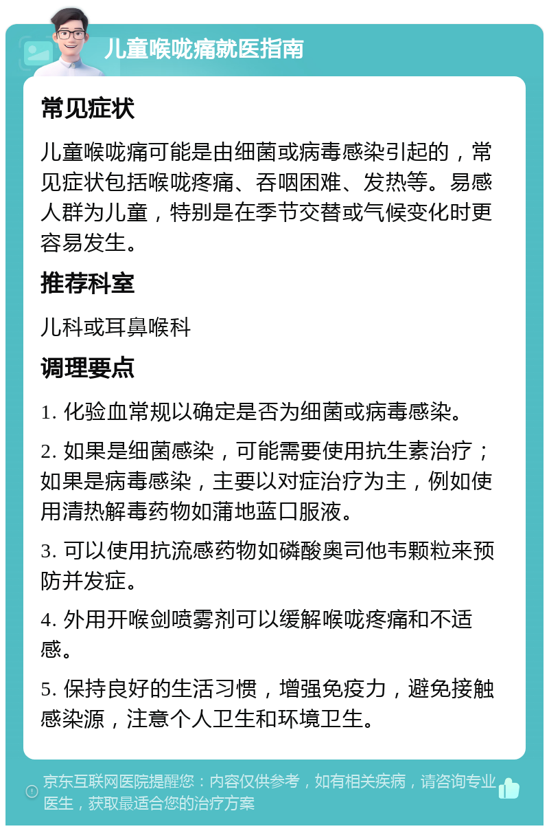 儿童喉咙痛就医指南 常见症状 儿童喉咙痛可能是由细菌或病毒感染引起的，常见症状包括喉咙疼痛、吞咽困难、发热等。易感人群为儿童，特别是在季节交替或气候变化时更容易发生。 推荐科室 儿科或耳鼻喉科 调理要点 1. 化验血常规以确定是否为细菌或病毒感染。 2. 如果是细菌感染，可能需要使用抗生素治疗；如果是病毒感染，主要以对症治疗为主，例如使用清热解毒药物如蒲地蓝口服液。 3. 可以使用抗流感药物如磷酸奥司他韦颗粒来预防并发症。 4. 外用开喉剑喷雾剂可以缓解喉咙疼痛和不适感。 5. 保持良好的生活习惯，增强免疫力，避免接触感染源，注意个人卫生和环境卫生。