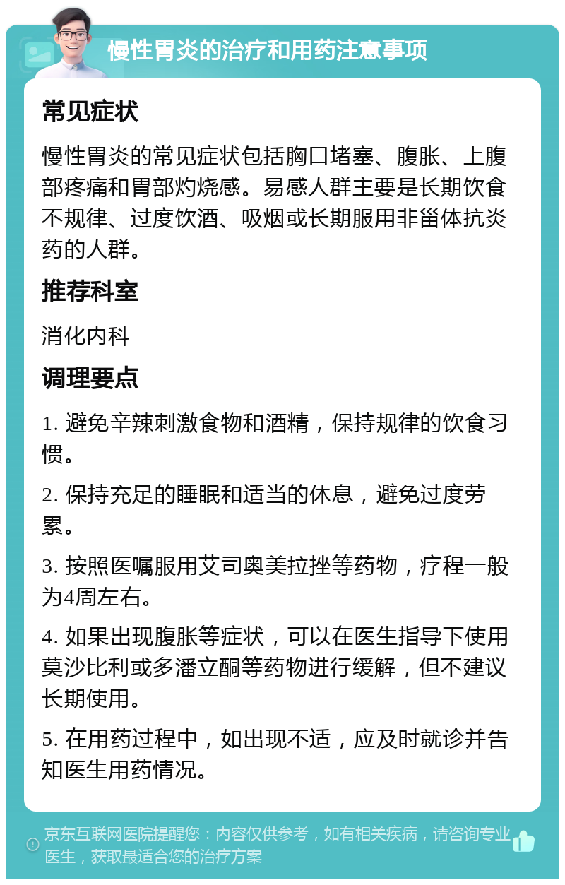 慢性胃炎的治疗和用药注意事项 常见症状 慢性胃炎的常见症状包括胸口堵塞、腹胀、上腹部疼痛和胃部灼烧感。易感人群主要是长期饮食不规律、过度饮酒、吸烟或长期服用非甾体抗炎药的人群。 推荐科室 消化内科 调理要点 1. 避免辛辣刺激食物和酒精，保持规律的饮食习惯。 2. 保持充足的睡眠和适当的休息，避免过度劳累。 3. 按照医嘱服用艾司奥美拉挫等药物，疗程一般为4周左右。 4. 如果出现腹胀等症状，可以在医生指导下使用莫沙比利或多潘立酮等药物进行缓解，但不建议长期使用。 5. 在用药过程中，如出现不适，应及时就诊并告知医生用药情况。