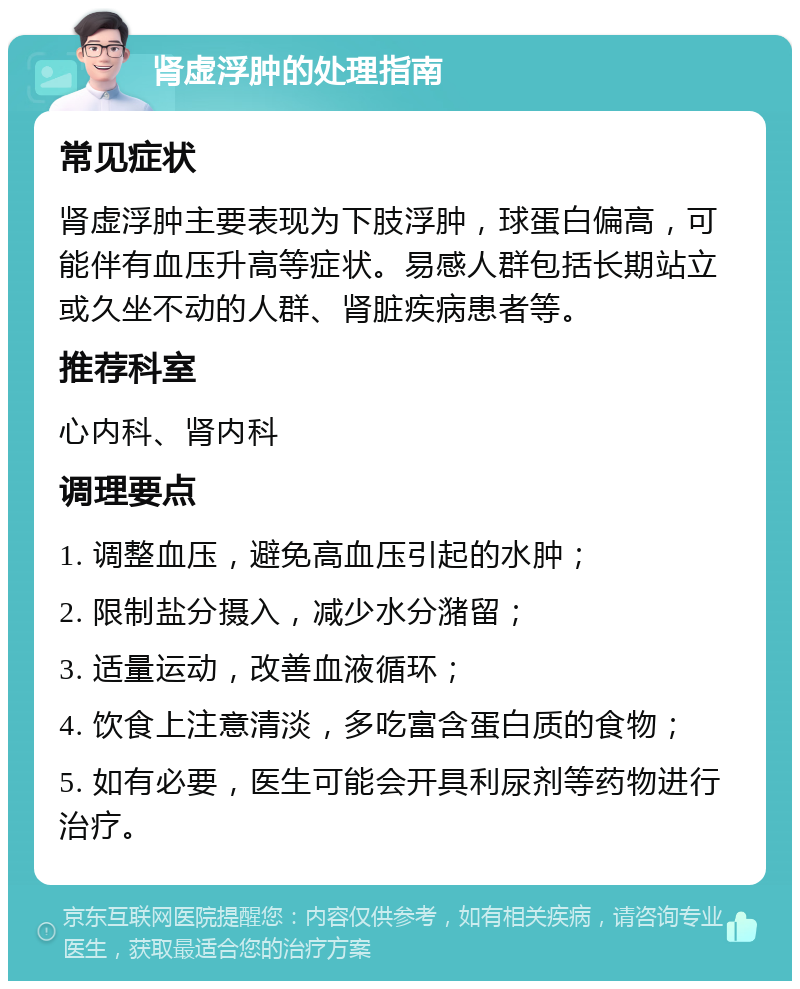 肾虚浮肿的处理指南 常见症状 肾虚浮肿主要表现为下肢浮肿，球蛋白偏高，可能伴有血压升高等症状。易感人群包括长期站立或久坐不动的人群、肾脏疾病患者等。 推荐科室 心内科、肾内科 调理要点 1. 调整血压，避免高血压引起的水肿； 2. 限制盐分摄入，减少水分潴留； 3. 适量运动，改善血液循环； 4. 饮食上注意清淡，多吃富含蛋白质的食物； 5. 如有必要，医生可能会开具利尿剂等药物进行治疗。