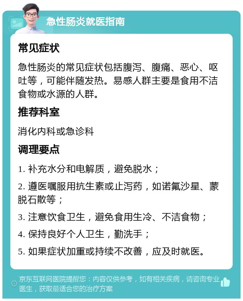 急性肠炎就医指南 常见症状 急性肠炎的常见症状包括腹泻、腹痛、恶心、呕吐等，可能伴随发热。易感人群主要是食用不洁食物或水源的人群。 推荐科室 消化内科或急诊科 调理要点 1. 补充水分和电解质，避免脱水； 2. 遵医嘱服用抗生素或止泻药，如诺氟沙星、蒙脱石散等； 3. 注意饮食卫生，避免食用生冷、不洁食物； 4. 保持良好个人卫生，勤洗手； 5. 如果症状加重或持续不改善，应及时就医。