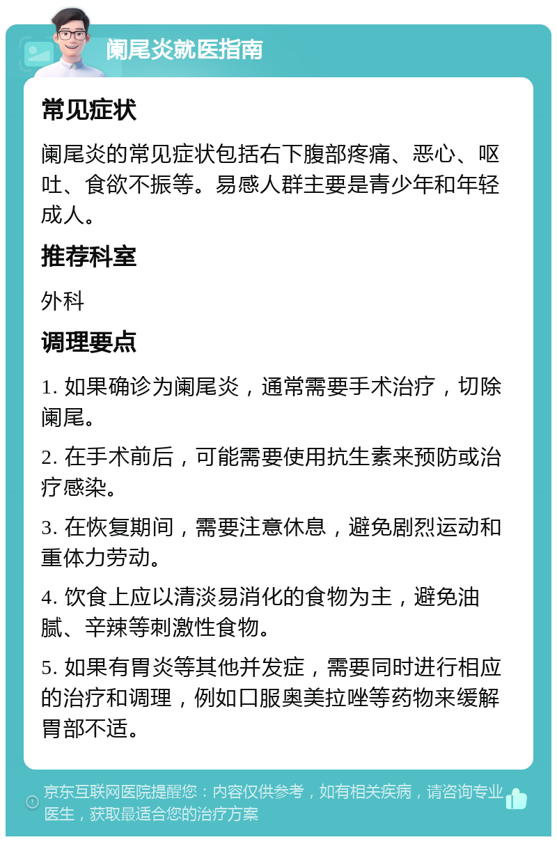 阑尾炎就医指南 常见症状 阑尾炎的常见症状包括右下腹部疼痛、恶心、呕吐、食欲不振等。易感人群主要是青少年和年轻成人。 推荐科室 外科 调理要点 1. 如果确诊为阑尾炎，通常需要手术治疗，切除阑尾。 2. 在手术前后，可能需要使用抗生素来预防或治疗感染。 3. 在恢复期间，需要注意休息，避免剧烈运动和重体力劳动。 4. 饮食上应以清淡易消化的食物为主，避免油腻、辛辣等刺激性食物。 5. 如果有胃炎等其他并发症，需要同时进行相应的治疗和调理，例如口服奥美拉唑等药物来缓解胃部不适。