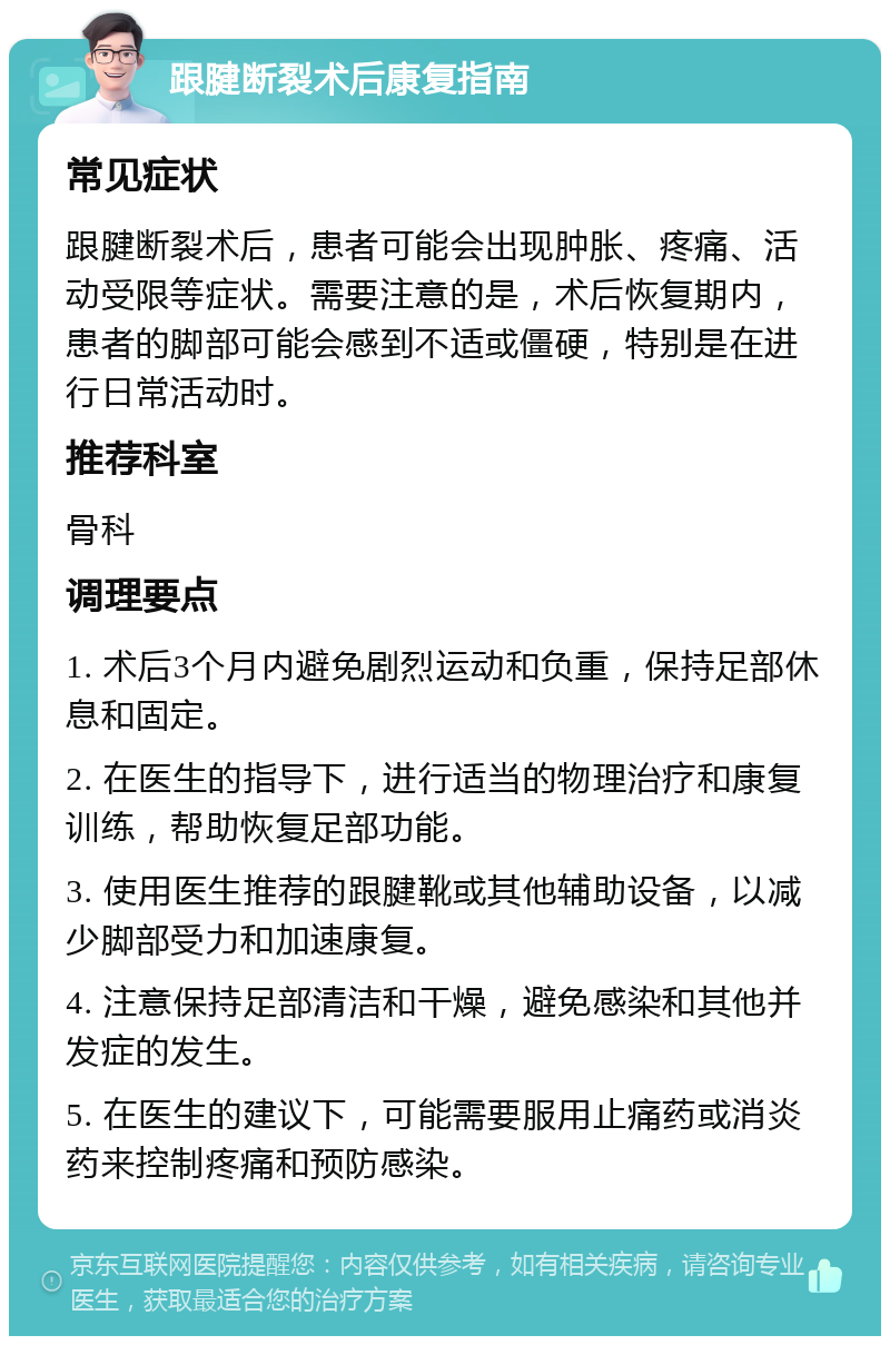 跟腱断裂术后康复指南 常见症状 跟腱断裂术后，患者可能会出现肿胀、疼痛、活动受限等症状。需要注意的是，术后恢复期内，患者的脚部可能会感到不适或僵硬，特别是在进行日常活动时。 推荐科室 骨科 调理要点 1. 术后3个月内避免剧烈运动和负重，保持足部休息和固定。 2. 在医生的指导下，进行适当的物理治疗和康复训练，帮助恢复足部功能。 3. 使用医生推荐的跟腱靴或其他辅助设备，以减少脚部受力和加速康复。 4. 注意保持足部清洁和干燥，避免感染和其他并发症的发生。 5. 在医生的建议下，可能需要服用止痛药或消炎药来控制疼痛和预防感染。